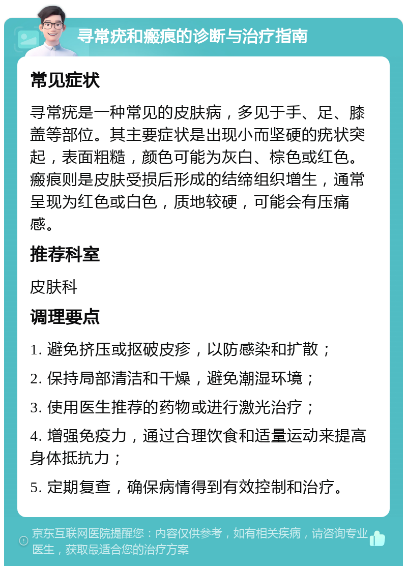 寻常疣和瘢痕的诊断与治疗指南 常见症状 寻常疣是一种常见的皮肤病，多见于手、足、膝盖等部位。其主要症状是出现小而坚硬的疣状突起，表面粗糙，颜色可能为灰白、棕色或红色。瘢痕则是皮肤受损后形成的结缔组织增生，通常呈现为红色或白色，质地较硬，可能会有压痛感。 推荐科室 皮肤科 调理要点 1. 避免挤压或抠破皮疹，以防感染和扩散； 2. 保持局部清洁和干燥，避免潮湿环境； 3. 使用医生推荐的药物或进行激光治疗； 4. 增强免疫力，通过合理饮食和适量运动来提高身体抵抗力； 5. 定期复查，确保病情得到有效控制和治疗。