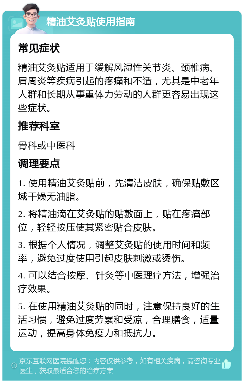 精油艾灸贴使用指南 常见症状 精油艾灸贴适用于缓解风湿性关节炎、颈椎病、肩周炎等疾病引起的疼痛和不适，尤其是中老年人群和长期从事重体力劳动的人群更容易出现这些症状。 推荐科室 骨科或中医科 调理要点 1. 使用精油艾灸贴前，先清洁皮肤，确保贴敷区域干燥无油脂。 2. 将精油滴在艾灸贴的贴敷面上，贴在疼痛部位，轻轻按压使其紧密贴合皮肤。 3. 根据个人情况，调整艾灸贴的使用时间和频率，避免过度使用引起皮肤刺激或烫伤。 4. 可以结合按摩、针灸等中医理疗方法，增强治疗效果。 5. 在使用精油艾灸贴的同时，注意保持良好的生活习惯，避免过度劳累和受凉，合理膳食，适量运动，提高身体免疫力和抵抗力。