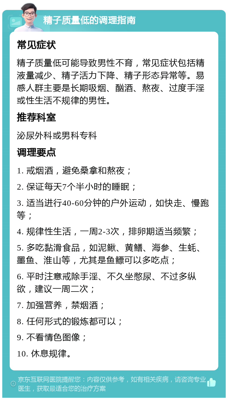 精子质量低的调理指南 常见症状 精子质量低可能导致男性不育，常见症状包括精液量减少、精子活力下降、精子形态异常等。易感人群主要是长期吸烟、酗酒、熬夜、过度手淫或性生活不规律的男性。 推荐科室 泌尿外科或男科专科 调理要点 1. 戒烟酒，避免桑拿和熬夜； 2. 保证每天7个半小时的睡眠； 3. 适当进行40-60分钟的户外运动，如快走、慢跑等； 4. 规律性生活，一周2-3次，排卵期适当频繁； 5. 多吃黏滑食品，如泥鳅、黄鳝、海参、生蚝、墨鱼、淮山等，尤其是鱼鳔可以多吃点； 6. 平时注意戒除手淫、不久坐憋尿、不过多纵欲，建议一周二次； 7. 加强营养，禁烟酒； 8. 任何形式的锻炼都可以； 9. 不看情色图像； 10. 休息规律。