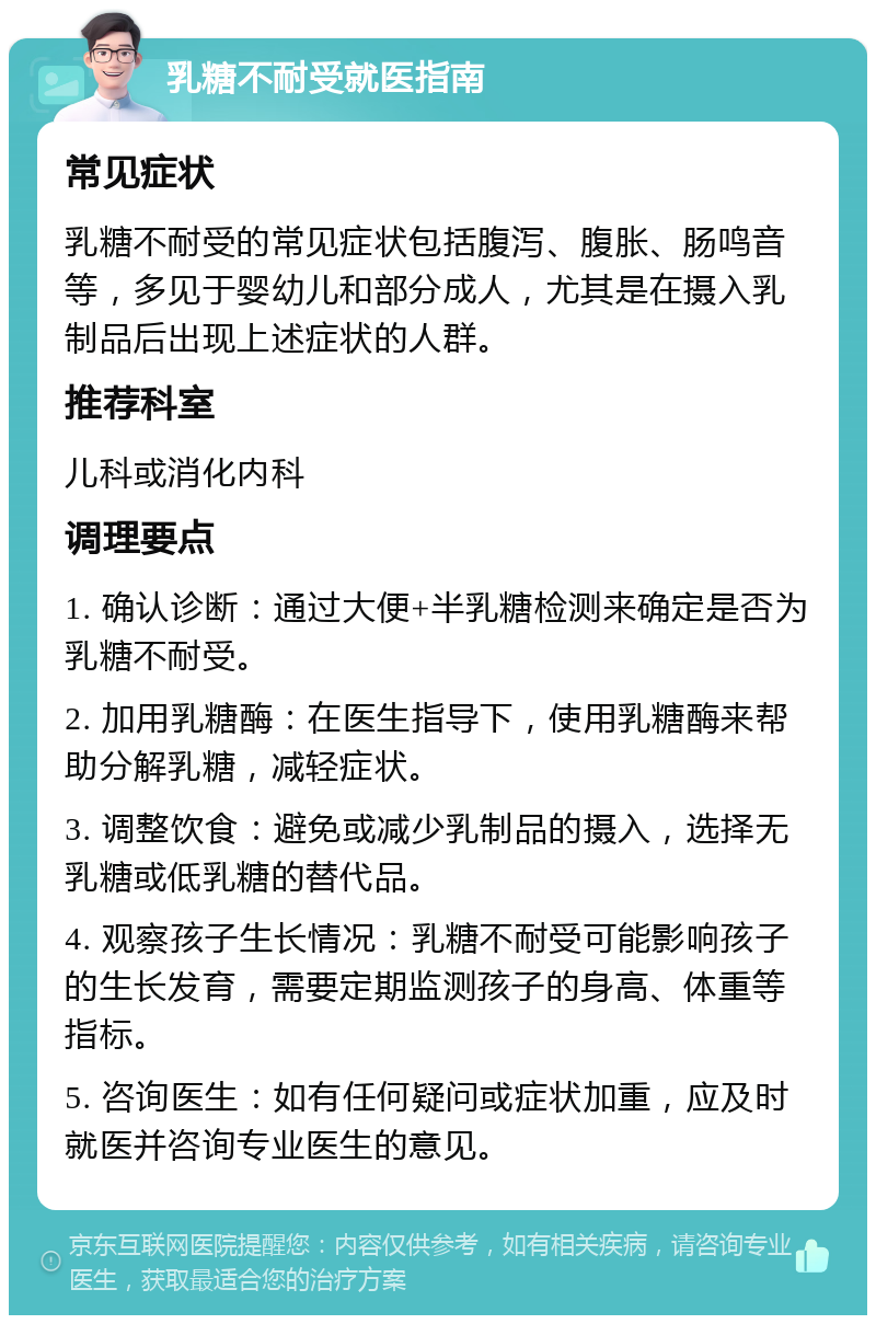 乳糖不耐受就医指南 常见症状 乳糖不耐受的常见症状包括腹泻、腹胀、肠鸣音等，多见于婴幼儿和部分成人，尤其是在摄入乳制品后出现上述症状的人群。 推荐科室 儿科或消化内科 调理要点 1. 确认诊断：通过大便+半乳糖检测来确定是否为乳糖不耐受。 2. 加用乳糖酶：在医生指导下，使用乳糖酶来帮助分解乳糖，减轻症状。 3. 调整饮食：避免或减少乳制品的摄入，选择无乳糖或低乳糖的替代品。 4. 观察孩子生长情况：乳糖不耐受可能影响孩子的生长发育，需要定期监测孩子的身高、体重等指标。 5. 咨询医生：如有任何疑问或症状加重，应及时就医并咨询专业医生的意见。