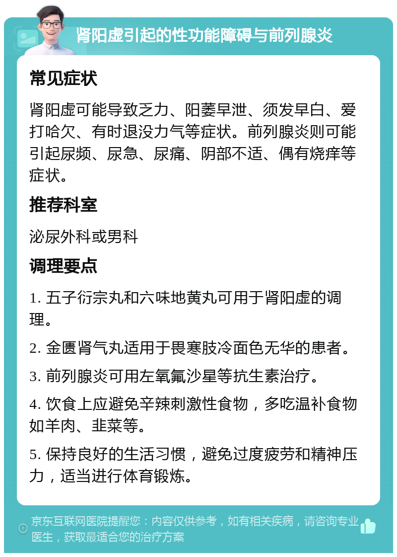 肾阳虚引起的性功能障碍与前列腺炎 常见症状 肾阳虚可能导致乏力、阳萎早泄、须发早白、爱打哈欠、有时退没力气等症状。前列腺炎则可能引起尿频、尿急、尿痛、阴部不适、偶有烧痒等症状。 推荐科室 泌尿外科或男科 调理要点 1. 五子衍宗丸和六味地黄丸可用于肾阳虚的调理。 2. 金匮肾气丸适用于畏寒肢冷面色无华的患者。 3. 前列腺炎可用左氧氟沙星等抗生素治疗。 4. 饮食上应避免辛辣刺激性食物，多吃温补食物如羊肉、韭菜等。 5. 保持良好的生活习惯，避免过度疲劳和精神压力，适当进行体育锻炼。