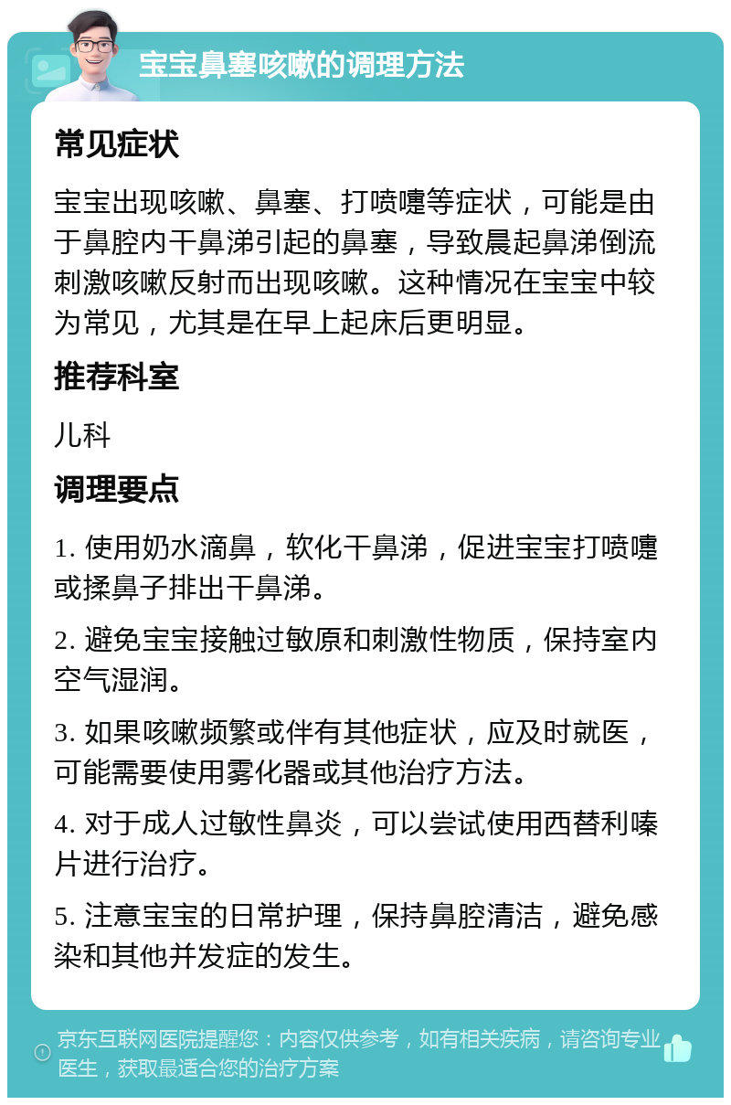 宝宝鼻塞咳嗽的调理方法 常见症状 宝宝出现咳嗽、鼻塞、打喷嚏等症状，可能是由于鼻腔内干鼻涕引起的鼻塞，导致晨起鼻涕倒流刺激咳嗽反射而出现咳嗽。这种情况在宝宝中较为常见，尤其是在早上起床后更明显。 推荐科室 儿科 调理要点 1. 使用奶水滴鼻，软化干鼻涕，促进宝宝打喷嚏或揉鼻子排出干鼻涕。 2. 避免宝宝接触过敏原和刺激性物质，保持室内空气湿润。 3. 如果咳嗽频繁或伴有其他症状，应及时就医，可能需要使用雾化器或其他治疗方法。 4. 对于成人过敏性鼻炎，可以尝试使用西替利嗪片进行治疗。 5. 注意宝宝的日常护理，保持鼻腔清洁，避免感染和其他并发症的发生。