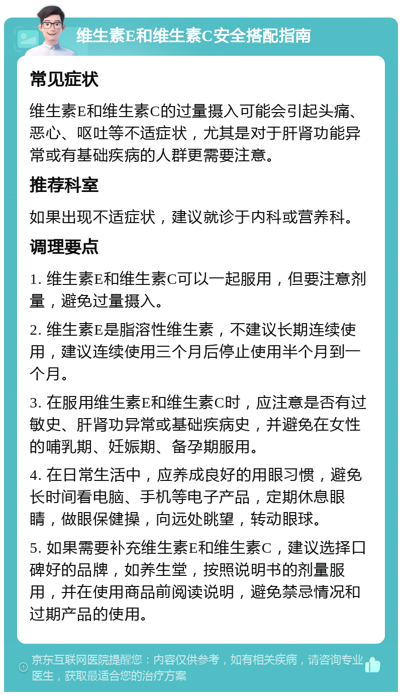 维生素E和维生素C安全搭配指南 常见症状 维生素E和维生素C的过量摄入可能会引起头痛、恶心、呕吐等不适症状，尤其是对于肝肾功能异常或有基础疾病的人群更需要注意。 推荐科室 如果出现不适症状，建议就诊于内科或营养科。 调理要点 1. 维生素E和维生素C可以一起服用，但要注意剂量，避免过量摄入。 2. 维生素E是脂溶性维生素，不建议长期连续使用，建议连续使用三个月后停止使用半个月到一个月。 3. 在服用维生素E和维生素C时，应注意是否有过敏史、肝肾功异常或基础疾病史，并避免在女性的哺乳期、妊娠期、备孕期服用。 4. 在日常生活中，应养成良好的用眼习惯，避免长时间看电脑、手机等电子产品，定期休息眼睛，做眼保健操，向远处眺望，转动眼球。 5. 如果需要补充维生素E和维生素C，建议选择口碑好的品牌，如养生堂，按照说明书的剂量服用，并在使用商品前阅读说明，避免禁忌情况和过期产品的使用。