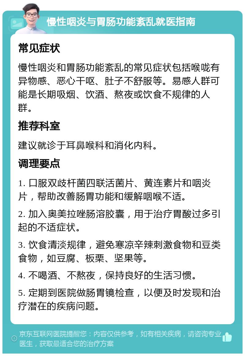 慢性咽炎与胃肠功能紊乱就医指南 常见症状 慢性咽炎和胃肠功能紊乱的常见症状包括喉咙有异物感、恶心干呕、肚子不舒服等。易感人群可能是长期吸烟、饮酒、熬夜或饮食不规律的人群。 推荐科室 建议就诊于耳鼻喉科和消化内科。 调理要点 1. 口服双歧杆菌四联活菌片、黄连素片和咽炎片，帮助改善肠胃功能和缓解咽喉不适。 2. 加入奥美拉唑肠溶胶囊，用于治疗胃酸过多引起的不适症状。 3. 饮食清淡规律，避免寒凉辛辣刺激食物和豆类食物，如豆腐、板栗、坚果等。 4. 不喝酒、不熬夜，保持良好的生活习惯。 5. 定期到医院做肠胃镜检查，以便及时发现和治疗潜在的疾病问题。