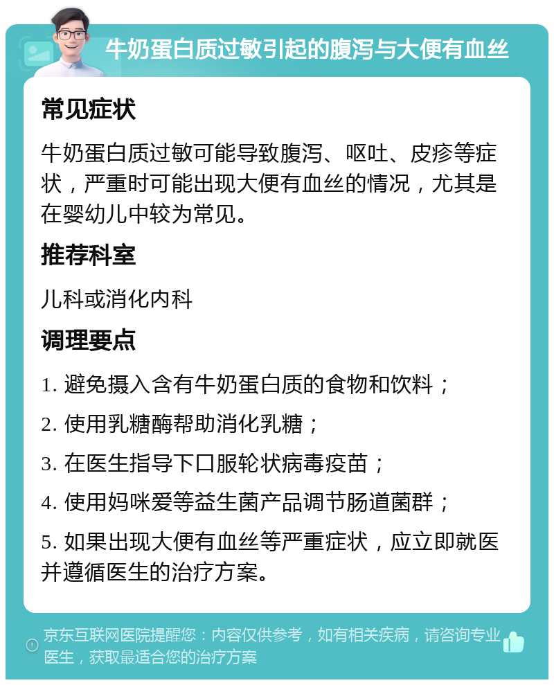 牛奶蛋白质过敏引起的腹泻与大便有血丝 常见症状 牛奶蛋白质过敏可能导致腹泻、呕吐、皮疹等症状，严重时可能出现大便有血丝的情况，尤其是在婴幼儿中较为常见。 推荐科室 儿科或消化内科 调理要点 1. 避免摄入含有牛奶蛋白质的食物和饮料； 2. 使用乳糖酶帮助消化乳糖； 3. 在医生指导下口服轮状病毒疫苗； 4. 使用妈咪爱等益生菌产品调节肠道菌群； 5. 如果出现大便有血丝等严重症状，应立即就医并遵循医生的治疗方案。