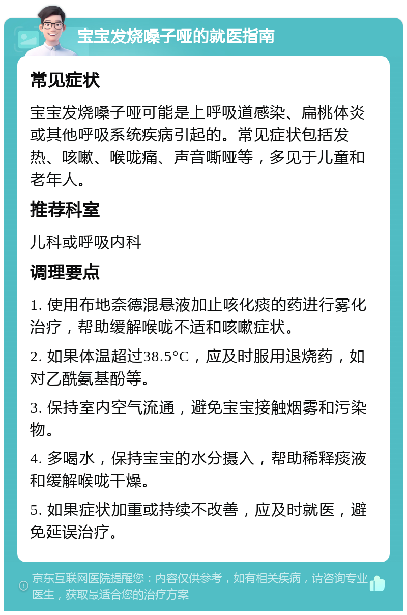 宝宝发烧嗓子哑的就医指南 常见症状 宝宝发烧嗓子哑可能是上呼吸道感染、扁桃体炎或其他呼吸系统疾病引起的。常见症状包括发热、咳嗽、喉咙痛、声音嘶哑等，多见于儿童和老年人。 推荐科室 儿科或呼吸内科 调理要点 1. 使用布地奈德混悬液加止咳化痰的药进行雾化治疗，帮助缓解喉咙不适和咳嗽症状。 2. 如果体温超过38.5°C，应及时服用退烧药，如对乙酰氨基酚等。 3. 保持室内空气流通，避免宝宝接触烟雾和污染物。 4. 多喝水，保持宝宝的水分摄入，帮助稀释痰液和缓解喉咙干燥。 5. 如果症状加重或持续不改善，应及时就医，避免延误治疗。