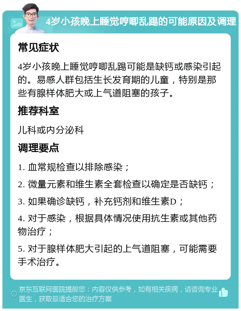 4岁小孩晚上睡觉哼唧乱踢的可能原因及调理 常见症状 4岁小孩晚上睡觉哼唧乱踢可能是缺钙或感染引起的。易感人群包括生长发育期的儿童，特别是那些有腺样体肥大或上气道阻塞的孩子。 推荐科室 儿科或内分泌科 调理要点 1. 血常规检查以排除感染； 2. 微量元素和维生素全套检查以确定是否缺钙； 3. 如果确诊缺钙，补充钙剂和维生素D； 4. 对于感染，根据具体情况使用抗生素或其他药物治疗； 5. 对于腺样体肥大引起的上气道阻塞，可能需要手术治疗。