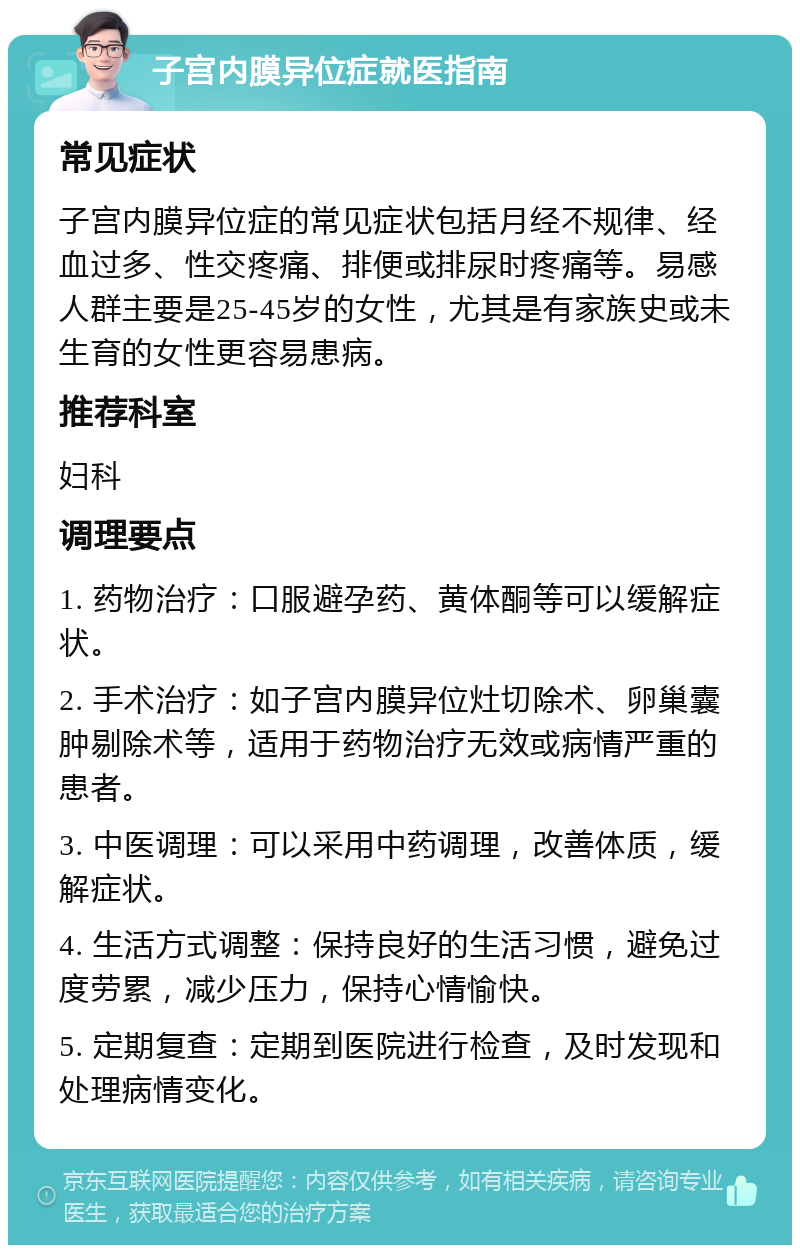 子宫内膜异位症就医指南 常见症状 子宫内膜异位症的常见症状包括月经不规律、经血过多、性交疼痛、排便或排尿时疼痛等。易感人群主要是25-45岁的女性，尤其是有家族史或未生育的女性更容易患病。 推荐科室 妇科 调理要点 1. 药物治疗：口服避孕药、黄体酮等可以缓解症状。 2. 手术治疗：如子宫内膜异位灶切除术、卵巢囊肿剔除术等，适用于药物治疗无效或病情严重的患者。 3. 中医调理：可以采用中药调理，改善体质，缓解症状。 4. 生活方式调整：保持良好的生活习惯，避免过度劳累，减少压力，保持心情愉快。 5. 定期复查：定期到医院进行检查，及时发现和处理病情变化。