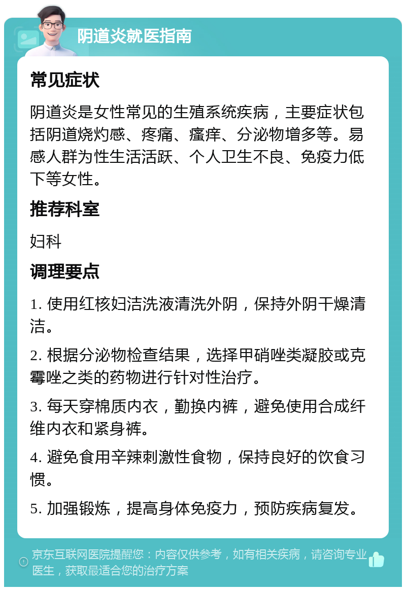 阴道炎就医指南 常见症状 阴道炎是女性常见的生殖系统疾病，主要症状包括阴道烧灼感、疼痛、瘙痒、分泌物增多等。易感人群为性生活活跃、个人卫生不良、免疫力低下等女性。 推荐科室 妇科 调理要点 1. 使用红核妇洁洗液清洗外阴，保持外阴干燥清洁。 2. 根据分泌物检查结果，选择甲硝唑类凝胶或克霉唑之类的药物进行针对性治疗。 3. 每天穿棉质内衣，勤换内裤，避免使用合成纤维内衣和紧身裤。 4. 避免食用辛辣刺激性食物，保持良好的饮食习惯。 5. 加强锻炼，提高身体免疫力，预防疾病复发。