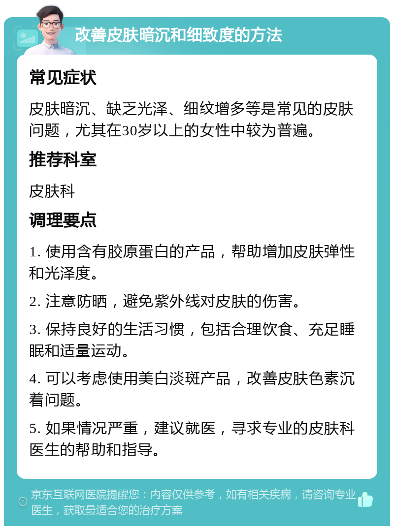 改善皮肤暗沉和细致度的方法 常见症状 皮肤暗沉、缺乏光泽、细纹增多等是常见的皮肤问题，尤其在30岁以上的女性中较为普遍。 推荐科室 皮肤科 调理要点 1. 使用含有胶原蛋白的产品，帮助增加皮肤弹性和光泽度。 2. 注意防晒，避免紫外线对皮肤的伤害。 3. 保持良好的生活习惯，包括合理饮食、充足睡眠和适量运动。 4. 可以考虑使用美白淡斑产品，改善皮肤色素沉着问题。 5. 如果情况严重，建议就医，寻求专业的皮肤科医生的帮助和指导。