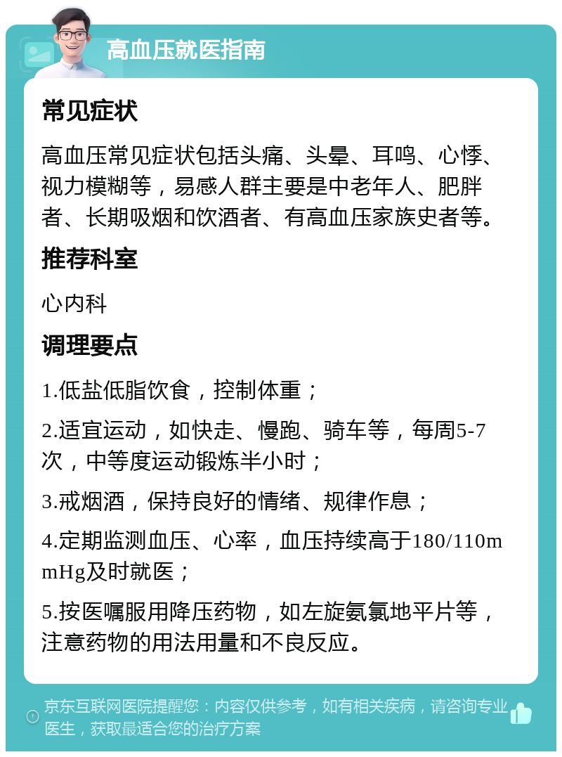 高血压就医指南 常见症状 高血压常见症状包括头痛、头晕、耳鸣、心悸、视力模糊等，易感人群主要是中老年人、肥胖者、长期吸烟和饮酒者、有高血压家族史者等。 推荐科室 心内科 调理要点 1.低盐低脂饮食，控制体重； 2.适宜运动，如快走、慢跑、骑车等，每周5-7次，中等度运动锻炼半小时； 3.戒烟酒，保持良好的情绪、规律作息； 4.定期监测血压、心率，血压持续高于180/110mmHg及时就医； 5.按医嘱服用降压药物，如左旋氨氯地平片等，注意药物的用法用量和不良反应。