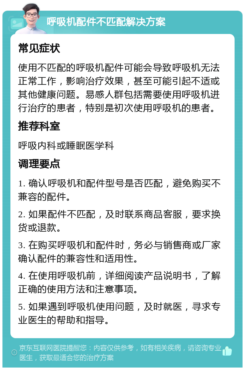 呼吸机配件不匹配解决方案 常见症状 使用不匹配的呼吸机配件可能会导致呼吸机无法正常工作，影响治疗效果，甚至可能引起不适或其他健康问题。易感人群包括需要使用呼吸机进行治疗的患者，特别是初次使用呼吸机的患者。 推荐科室 呼吸内科或睡眠医学科 调理要点 1. 确认呼吸机和配件型号是否匹配，避免购买不兼容的配件。 2. 如果配件不匹配，及时联系商品客服，要求换货或退款。 3. 在购买呼吸机和配件时，务必与销售商或厂家确认配件的兼容性和适用性。 4. 在使用呼吸机前，详细阅读产品说明书，了解正确的使用方法和注意事项。 5. 如果遇到呼吸机使用问题，及时就医，寻求专业医生的帮助和指导。