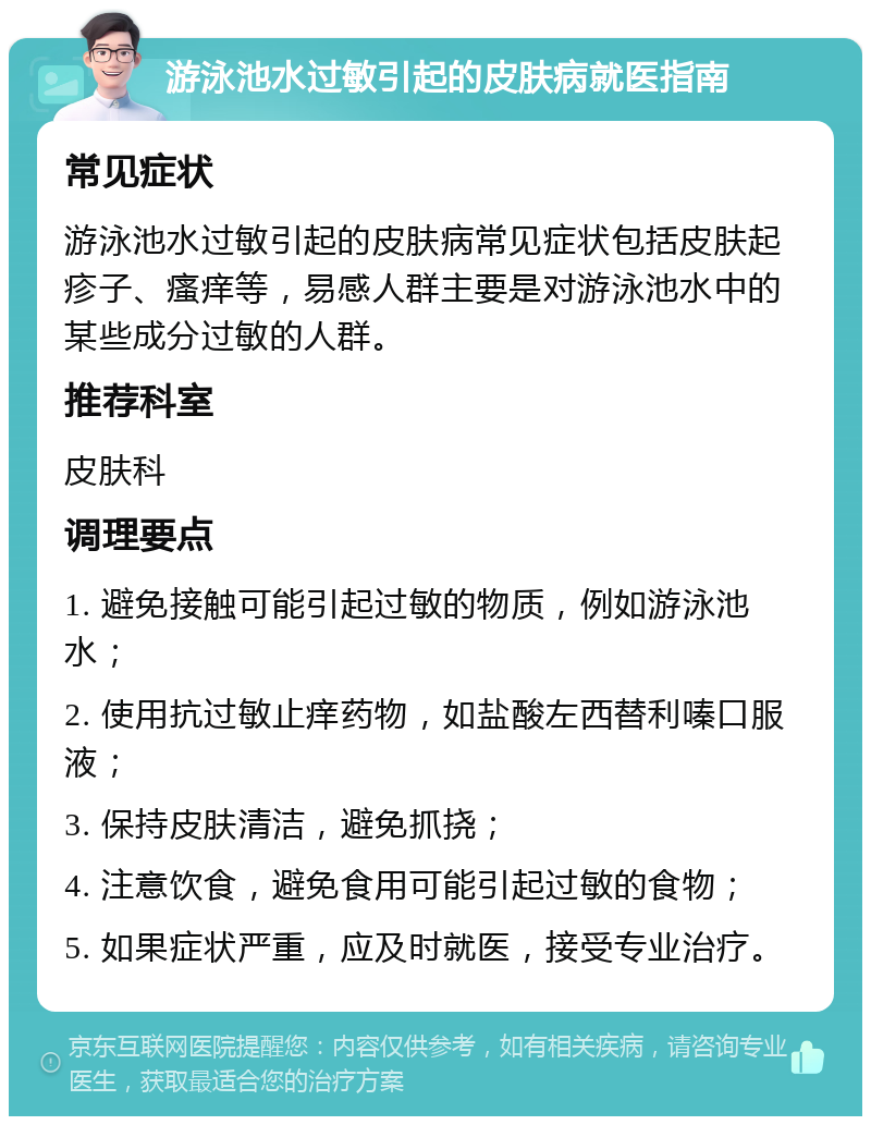 游泳池水过敏引起的皮肤病就医指南 常见症状 游泳池水过敏引起的皮肤病常见症状包括皮肤起疹子、瘙痒等，易感人群主要是对游泳池水中的某些成分过敏的人群。 推荐科室 皮肤科 调理要点 1. 避免接触可能引起过敏的物质，例如游泳池水； 2. 使用抗过敏止痒药物，如盐酸左西替利嗪口服液； 3. 保持皮肤清洁，避免抓挠； 4. 注意饮食，避免食用可能引起过敏的食物； 5. 如果症状严重，应及时就医，接受专业治疗。