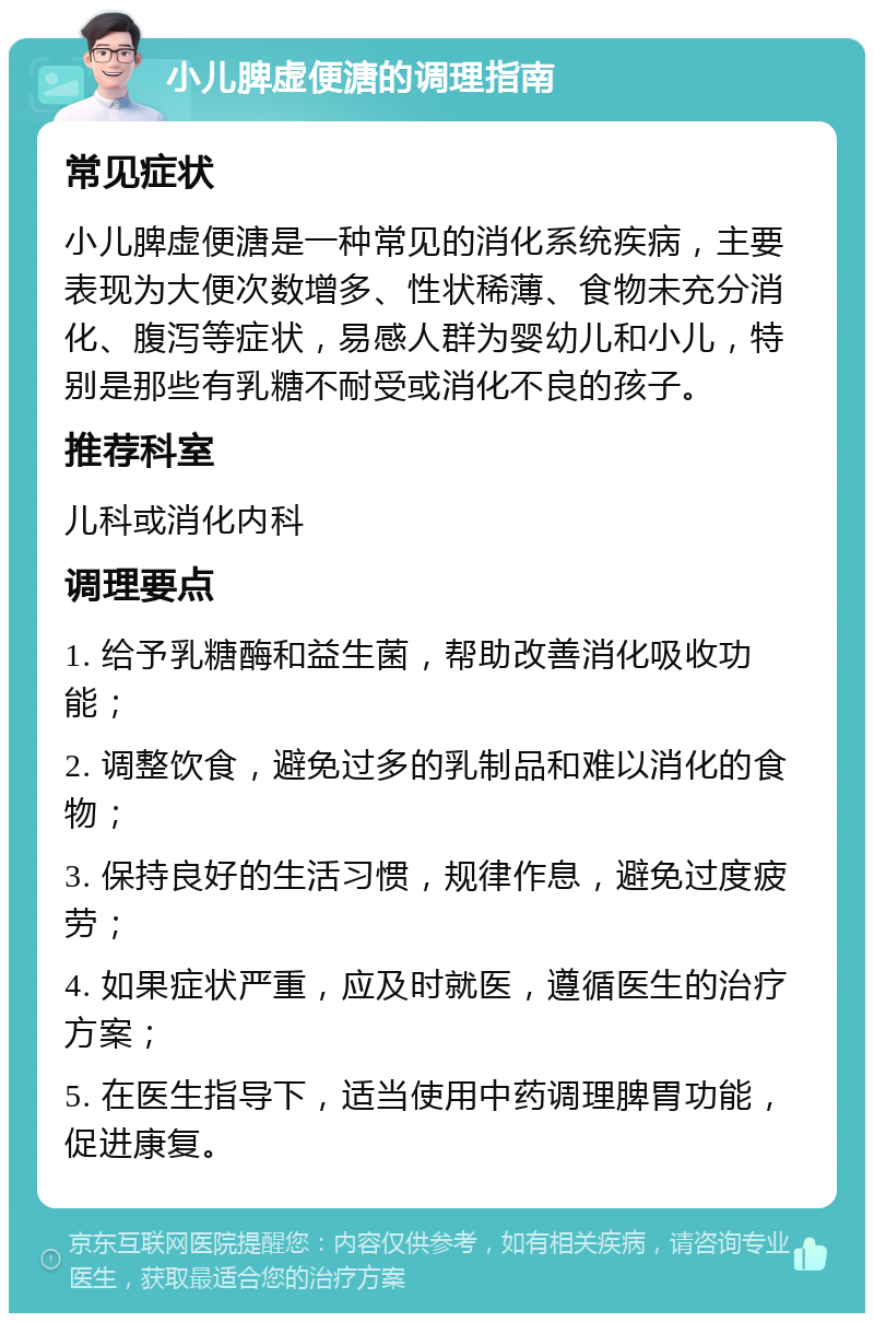 小儿脾虚便溏的调理指南 常见症状 小儿脾虚便溏是一种常见的消化系统疾病，主要表现为大便次数增多、性状稀薄、食物未充分消化、腹泻等症状，易感人群为婴幼儿和小儿，特别是那些有乳糖不耐受或消化不良的孩子。 推荐科室 儿科或消化内科 调理要点 1. 给予乳糖酶和益生菌，帮助改善消化吸收功能； 2. 调整饮食，避免过多的乳制品和难以消化的食物； 3. 保持良好的生活习惯，规律作息，避免过度疲劳； 4. 如果症状严重，应及时就医，遵循医生的治疗方案； 5. 在医生指导下，适当使用中药调理脾胃功能，促进康复。