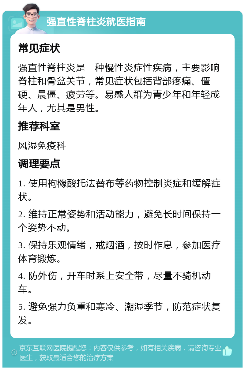 强直性脊柱炎就医指南 常见症状 强直性脊柱炎是一种慢性炎症性疾病，主要影响脊柱和骨盆关节，常见症状包括背部疼痛、僵硬、晨僵、疲劳等。易感人群为青少年和年轻成年人，尤其是男性。 推荐科室 风湿免疫科 调理要点 1. 使用枸橼酸托法替布等药物控制炎症和缓解症状。 2. 维持正常姿势和活动能力，避免长时间保持一个姿势不动。 3. 保持乐观情绪，戒烟酒，按时作息，参加医疗体育锻炼。 4. 防外伤，开车时系上安全带，尽量不骑机动车。 5. 避免强力负重和寒冷、潮湿季节，防范症状复发。