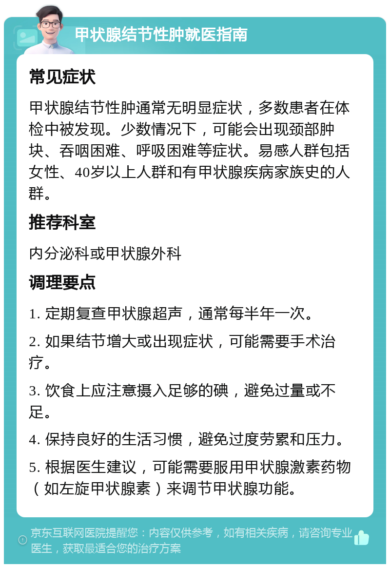 甲状腺结节性肿就医指南 常见症状 甲状腺结节性肿通常无明显症状，多数患者在体检中被发现。少数情况下，可能会出现颈部肿块、吞咽困难、呼吸困难等症状。易感人群包括女性、40岁以上人群和有甲状腺疾病家族史的人群。 推荐科室 内分泌科或甲状腺外科 调理要点 1. 定期复查甲状腺超声，通常每半年一次。 2. 如果结节增大或出现症状，可能需要手术治疗。 3. 饮食上应注意摄入足够的碘，避免过量或不足。 4. 保持良好的生活习惯，避免过度劳累和压力。 5. 根据医生建议，可能需要服用甲状腺激素药物（如左旋甲状腺素）来调节甲状腺功能。