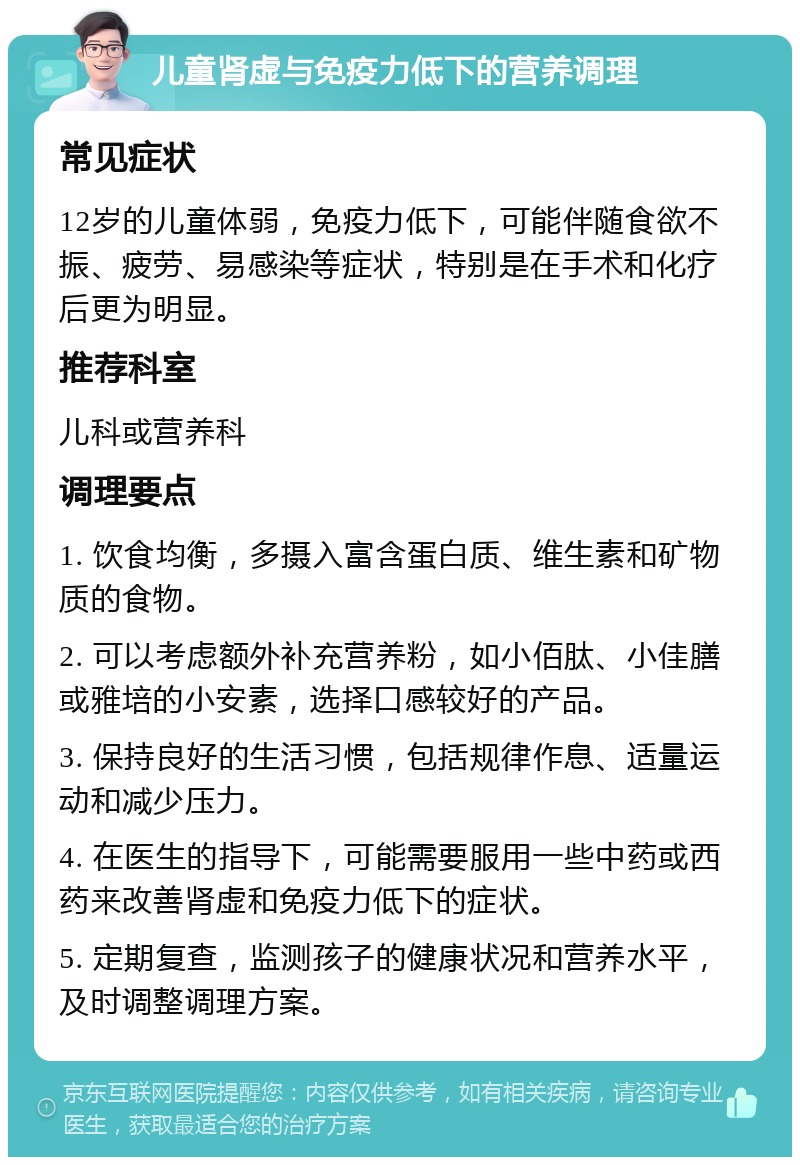 儿童肾虚与免疫力低下的营养调理 常见症状 12岁的儿童体弱，免疫力低下，可能伴随食欲不振、疲劳、易感染等症状，特别是在手术和化疗后更为明显。 推荐科室 儿科或营养科 调理要点 1. 饮食均衡，多摄入富含蛋白质、维生素和矿物质的食物。 2. 可以考虑额外补充营养粉，如小佰肽、小佳膳或雅培的小安素，选择口感较好的产品。 3. 保持良好的生活习惯，包括规律作息、适量运动和减少压力。 4. 在医生的指导下，可能需要服用一些中药或西药来改善肾虚和免疫力低下的症状。 5. 定期复查，监测孩子的健康状况和营养水平，及时调整调理方案。