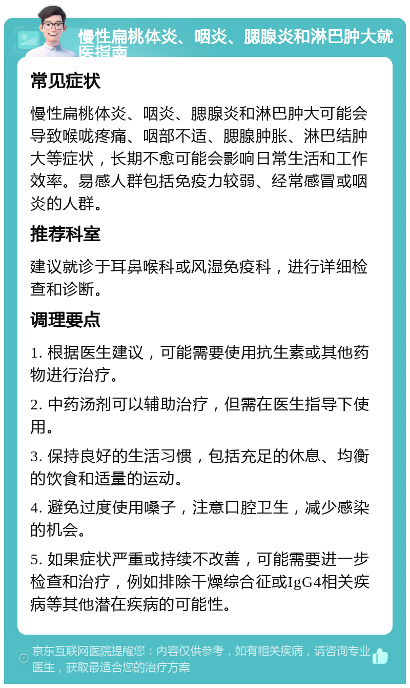 慢性扁桃体炎、咽炎、腮腺炎和淋巴肿大就医指南 常见症状 慢性扁桃体炎、咽炎、腮腺炎和淋巴肿大可能会导致喉咙疼痛、咽部不适、腮腺肿胀、淋巴结肿大等症状，长期不愈可能会影响日常生活和工作效率。易感人群包括免疫力较弱、经常感冒或咽炎的人群。 推荐科室 建议就诊于耳鼻喉科或风湿免疫科，进行详细检查和诊断。 调理要点 1. 根据医生建议，可能需要使用抗生素或其他药物进行治疗。 2. 中药汤剂可以辅助治疗，但需在医生指导下使用。 3. 保持良好的生活习惯，包括充足的休息、均衡的饮食和适量的运动。 4. 避免过度使用嗓子，注意口腔卫生，减少感染的机会。 5. 如果症状严重或持续不改善，可能需要进一步检查和治疗，例如排除干燥综合征或IgG4相关疾病等其他潜在疾病的可能性。