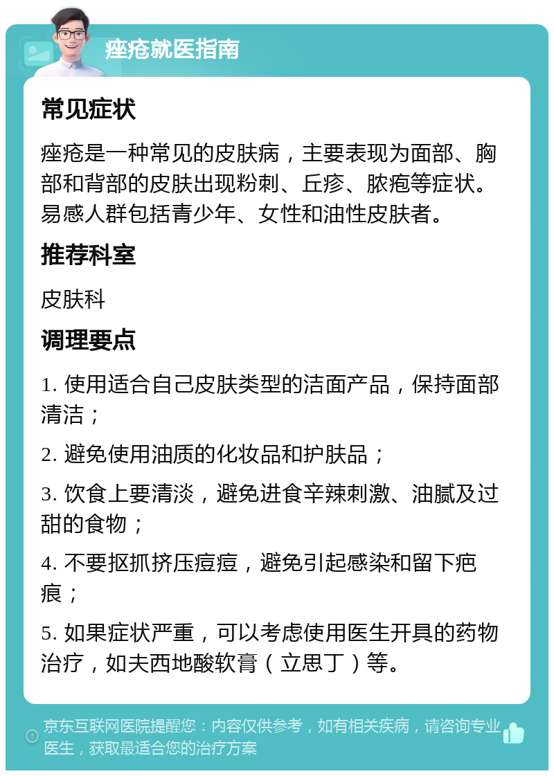 痤疮就医指南 常见症状 痤疮是一种常见的皮肤病，主要表现为面部、胸部和背部的皮肤出现粉刺、丘疹、脓疱等症状。易感人群包括青少年、女性和油性皮肤者。 推荐科室 皮肤科 调理要点 1. 使用适合自己皮肤类型的洁面产品，保持面部清洁； 2. 避免使用油质的化妆品和护肤品； 3. 饮食上要清淡，避免进食辛辣刺激、油腻及过甜的食物； 4. 不要抠抓挤压痘痘，避免引起感染和留下疤痕； 5. 如果症状严重，可以考虑使用医生开具的药物治疗，如夫西地酸软膏（立思丁）等。