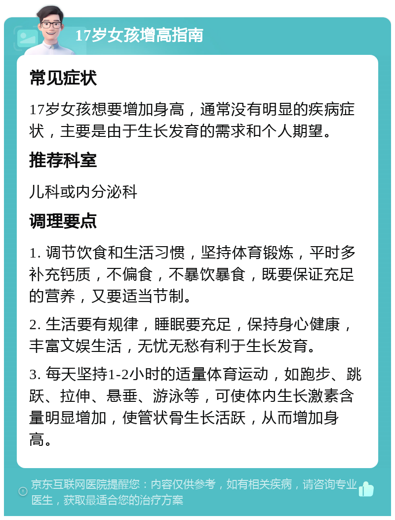 17岁女孩增高指南 常见症状 17岁女孩想要增加身高，通常没有明显的疾病症状，主要是由于生长发育的需求和个人期望。 推荐科室 儿科或内分泌科 调理要点 1. 调节饮食和生活习惯，坚持体育锻炼，平时多补充钙质，不偏食，不暴饮暴食，既要保证充足的营养，又要适当节制。 2. 生活要有规律，睡眠要充足，保持身心健康，丰富文娱生活，无忧无愁有利于生长发育。 3. 每天坚持1-2小时的适量体育运动，如跑步、跳跃、拉伸、悬垂、游泳等，可使体内生长激素含量明显增加，使管状骨生长活跃，从而增加身高。