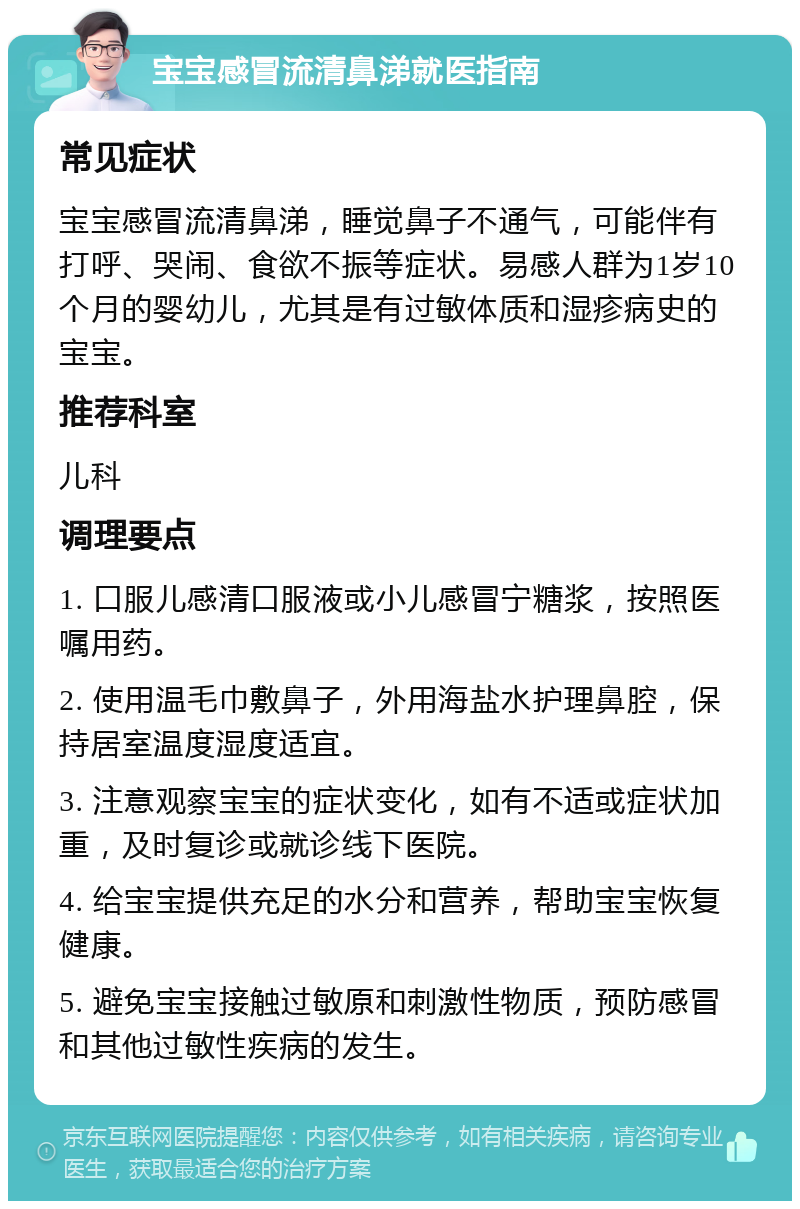 宝宝感冒流清鼻涕就医指南 常见症状 宝宝感冒流清鼻涕，睡觉鼻子不通气，可能伴有打呼、哭闹、食欲不振等症状。易感人群为1岁10个月的婴幼儿，尤其是有过敏体质和湿疹病史的宝宝。 推荐科室 儿科 调理要点 1. 口服儿感清口服液或小儿感冒宁糖浆，按照医嘱用药。 2. 使用温毛巾敷鼻子，外用海盐水护理鼻腔，保持居室温度湿度适宜。 3. 注意观察宝宝的症状变化，如有不适或症状加重，及时复诊或就诊线下医院。 4. 给宝宝提供充足的水分和营养，帮助宝宝恢复健康。 5. 避免宝宝接触过敏原和刺激性物质，预防感冒和其他过敏性疾病的发生。