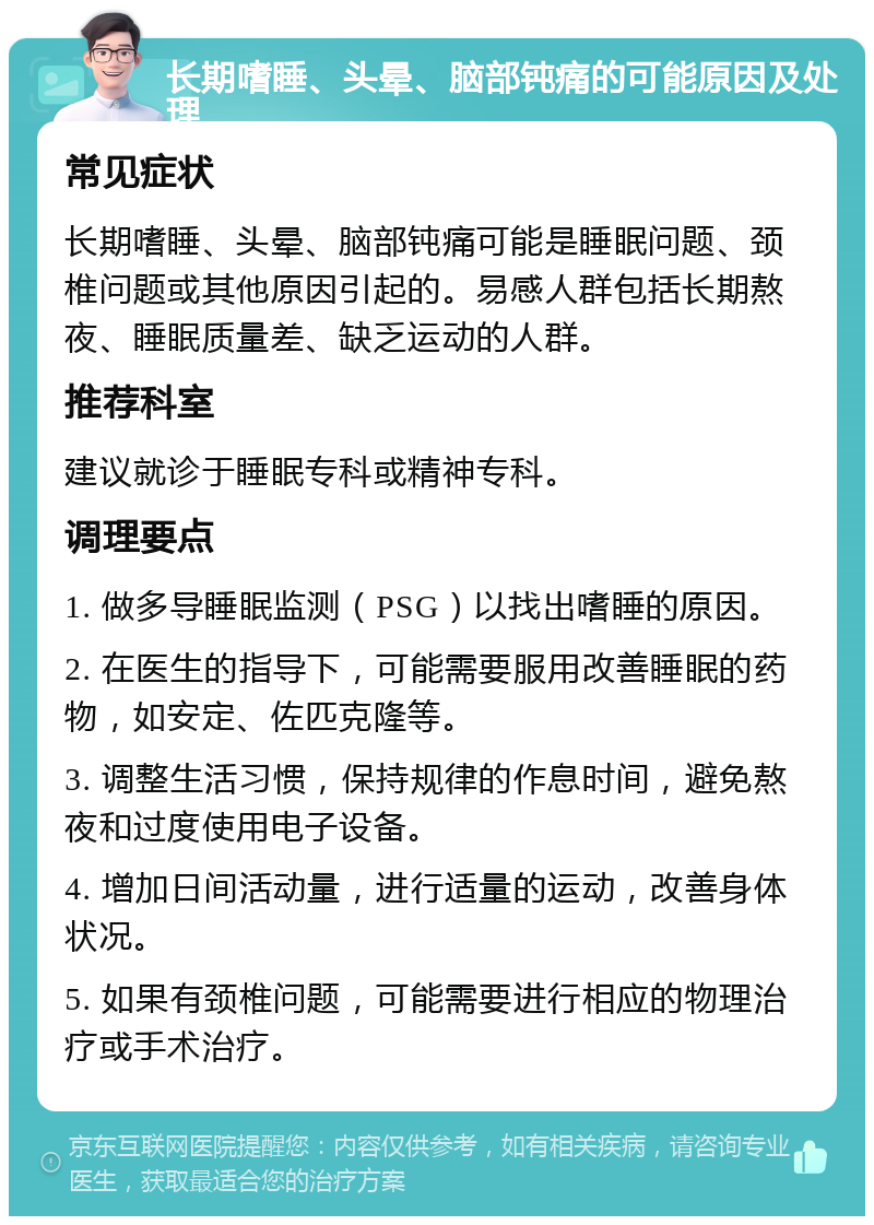 长期嗜睡、头晕、脑部钝痛的可能原因及处理 常见症状 长期嗜睡、头晕、脑部钝痛可能是睡眠问题、颈椎问题或其他原因引起的。易感人群包括长期熬夜、睡眠质量差、缺乏运动的人群。 推荐科室 建议就诊于睡眠专科或精神专科。 调理要点 1. 做多导睡眠监测（PSG）以找出嗜睡的原因。 2. 在医生的指导下，可能需要服用改善睡眠的药物，如安定、佐匹克隆等。 3. 调整生活习惯，保持规律的作息时间，避免熬夜和过度使用电子设备。 4. 增加日间活动量，进行适量的运动，改善身体状况。 5. 如果有颈椎问题，可能需要进行相应的物理治疗或手术治疗。