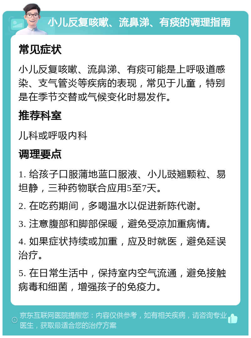 小儿反复咳嗽、流鼻涕、有痰的调理指南 常见症状 小儿反复咳嗽、流鼻涕、有痰可能是上呼吸道感染、支气管炎等疾病的表现，常见于儿童，特别是在季节交替或气候变化时易发作。 推荐科室 儿科或呼吸内科 调理要点 1. 给孩子口服蒲地蓝口服液、小儿豉翘颗粒、易坦静，三种药物联合应用5至7天。 2. 在吃药期间，多喝温水以促进新陈代谢。 3. 注意腹部和脚部保暖，避免受凉加重病情。 4. 如果症状持续或加重，应及时就医，避免延误治疗。 5. 在日常生活中，保持室内空气流通，避免接触病毒和细菌，增强孩子的免疫力。