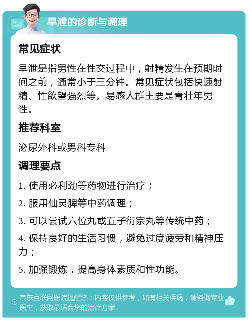 早泄的诊断与调理 常见症状 早泄是指男性在性交过程中，射精发生在预期时间之前，通常小于三分钟。常见症状包括快速射精、性欲望强烈等。易感人群主要是青壮年男性。 推荐科室 泌尿外科或男科专科 调理要点 1. 使用必利劲等药物进行治疗； 2. 服用仙灵脾等中药调理； 3. 可以尝试六位丸或五子衍宗丸等传统中药； 4. 保持良好的生活习惯，避免过度疲劳和精神压力； 5. 加强锻炼，提高身体素质和性功能。