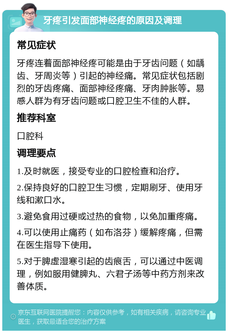 牙疼引发面部神经疼的原因及调理 常见症状 牙疼连着面部神经疼可能是由于牙齿问题（如龋齿、牙周炎等）引起的神经痛。常见症状包括剧烈的牙齿疼痛、面部神经疼痛、牙肉肿胀等。易感人群为有牙齿问题或口腔卫生不佳的人群。 推荐科室 口腔科 调理要点 1.及时就医，接受专业的口腔检查和治疗。 2.保持良好的口腔卫生习惯，定期刷牙、使用牙线和漱口水。 3.避免食用过硬或过热的食物，以免加重疼痛。 4.可以使用止痛药（如布洛芬）缓解疼痛，但需在医生指导下使用。 5.对于脾虚湿寒引起的齿痕舌，可以通过中医调理，例如服用健脾丸、六君子汤等中药方剂来改善体质。