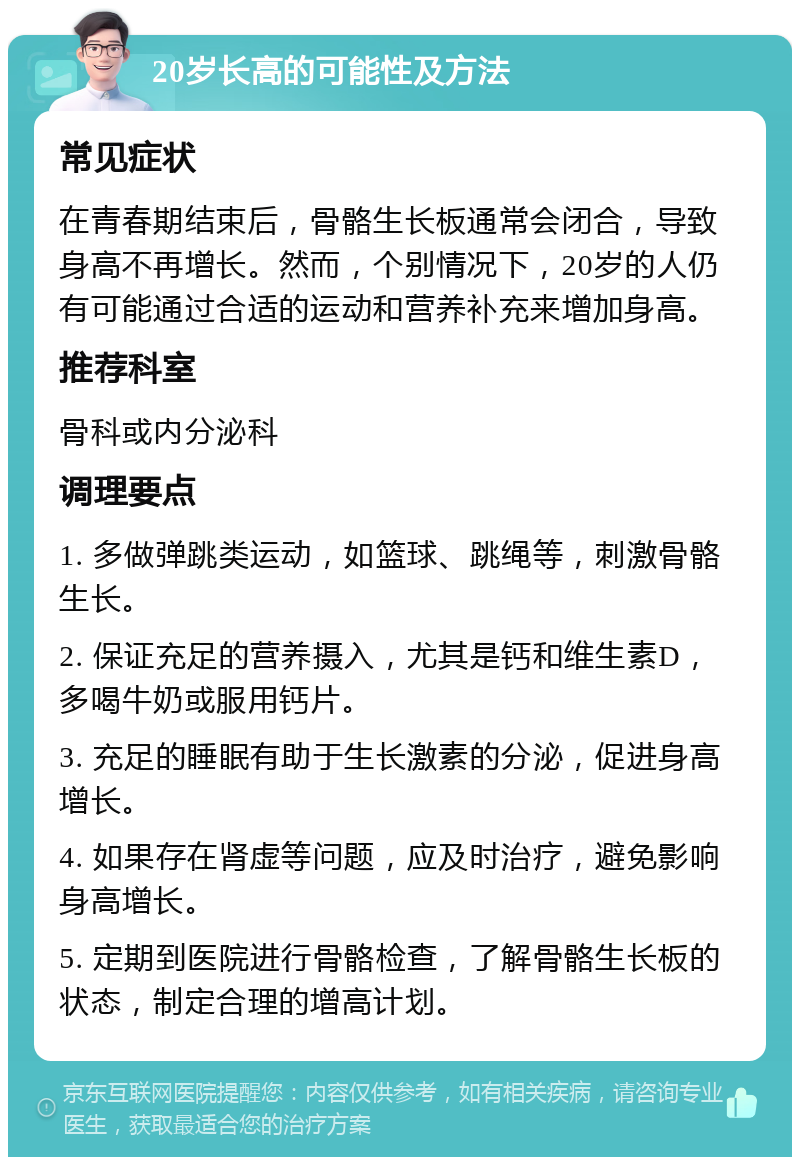 20岁长高的可能性及方法 常见症状 在青春期结束后，骨骼生长板通常会闭合，导致身高不再增长。然而，个别情况下，20岁的人仍有可能通过合适的运动和营养补充来增加身高。 推荐科室 骨科或内分泌科 调理要点 1. 多做弹跳类运动，如篮球、跳绳等，刺激骨骼生长。 2. 保证充足的营养摄入，尤其是钙和维生素D，多喝牛奶或服用钙片。 3. 充足的睡眠有助于生长激素的分泌，促进身高增长。 4. 如果存在肾虚等问题，应及时治疗，避免影响身高增长。 5. 定期到医院进行骨骼检查，了解骨骼生长板的状态，制定合理的增高计划。