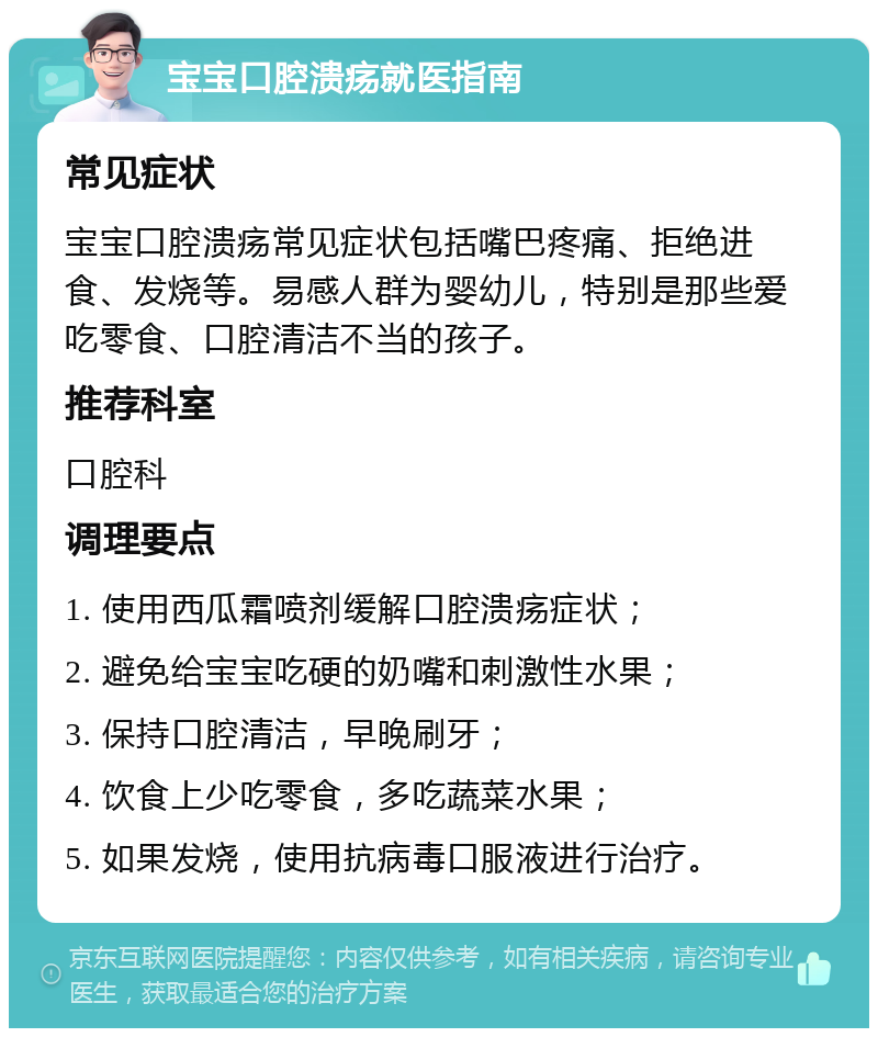 宝宝口腔溃疡就医指南 常见症状 宝宝口腔溃疡常见症状包括嘴巴疼痛、拒绝进食、发烧等。易感人群为婴幼儿，特别是那些爱吃零食、口腔清洁不当的孩子。 推荐科室 口腔科 调理要点 1. 使用西瓜霜喷剂缓解口腔溃疡症状； 2. 避免给宝宝吃硬的奶嘴和刺激性水果； 3. 保持口腔清洁，早晚刷牙； 4. 饮食上少吃零食，多吃蔬菜水果； 5. 如果发烧，使用抗病毒口服液进行治疗。