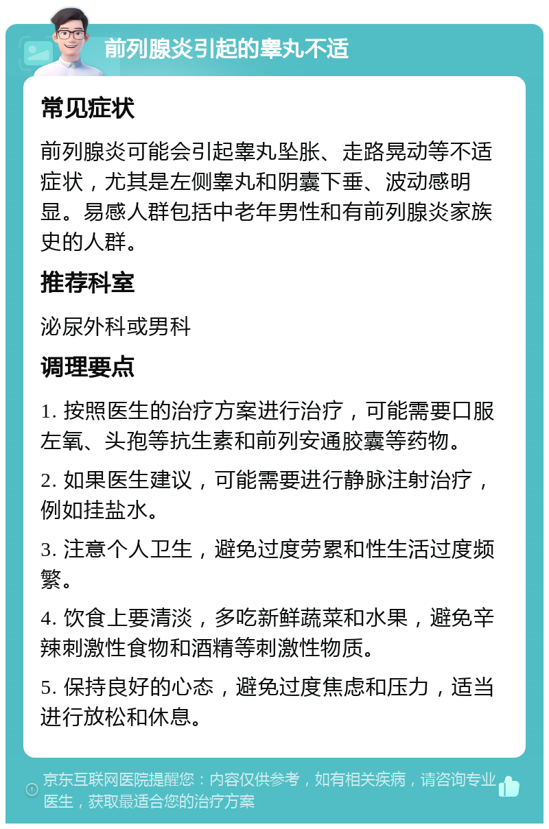 前列腺炎引起的睾丸不适 常见症状 前列腺炎可能会引起睾丸坠胀、走路晃动等不适症状，尤其是左侧睾丸和阴囊下垂、波动感明显。易感人群包括中老年男性和有前列腺炎家族史的人群。 推荐科室 泌尿外科或男科 调理要点 1. 按照医生的治疗方案进行治疗，可能需要口服左氧、头孢等抗生素和前列安通胶囊等药物。 2. 如果医生建议，可能需要进行静脉注射治疗，例如挂盐水。 3. 注意个人卫生，避免过度劳累和性生活过度频繁。 4. 饮食上要清淡，多吃新鲜蔬菜和水果，避免辛辣刺激性食物和酒精等刺激性物质。 5. 保持良好的心态，避免过度焦虑和压力，适当进行放松和休息。