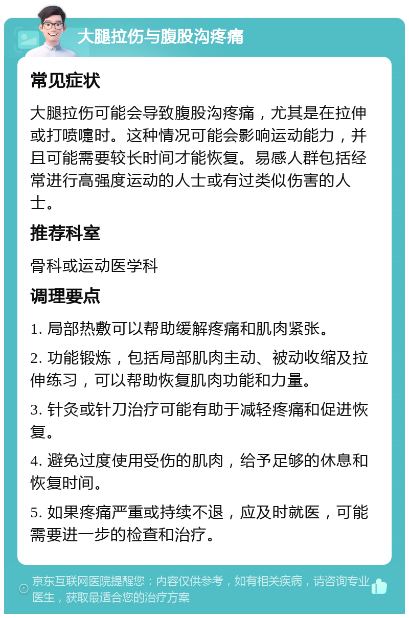 大腿拉伤与腹股沟疼痛 常见症状 大腿拉伤可能会导致腹股沟疼痛，尤其是在拉伸或打喷嚏时。这种情况可能会影响运动能力，并且可能需要较长时间才能恢复。易感人群包括经常进行高强度运动的人士或有过类似伤害的人士。 推荐科室 骨科或运动医学科 调理要点 1. 局部热敷可以帮助缓解疼痛和肌肉紧张。 2. 功能锻炼，包括局部肌肉主动、被动收缩及拉伸练习，可以帮助恢复肌肉功能和力量。 3. 针灸或针刀治疗可能有助于减轻疼痛和促进恢复。 4. 避免过度使用受伤的肌肉，给予足够的休息和恢复时间。 5. 如果疼痛严重或持续不退，应及时就医，可能需要进一步的检查和治疗。