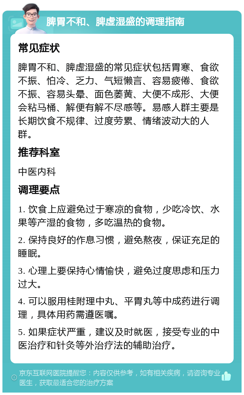 脾胃不和、脾虚湿盛的调理指南 常见症状 脾胃不和、脾虚湿盛的常见症状包括胃寒、食欲不振、怕冷、乏力、气短懒言、容易疲倦、食欲不振、容易头晕、面色萎黄、大便不成形、大便会粘马桶、解便有解不尽感等。易感人群主要是长期饮食不规律、过度劳累、情绪波动大的人群。 推荐科室 中医内科 调理要点 1. 饮食上应避免过于寒凉的食物，少吃冷饮、水果等产湿的食物，多吃温热的食物。 2. 保持良好的作息习惯，避免熬夜，保证充足的睡眠。 3. 心理上要保持心情愉快，避免过度思虑和压力过大。 4. 可以服用桂附理中丸、平胃丸等中成药进行调理，具体用药需遵医嘱。 5. 如果症状严重，建议及时就医，接受专业的中医治疗和针灸等外治疗法的辅助治疗。