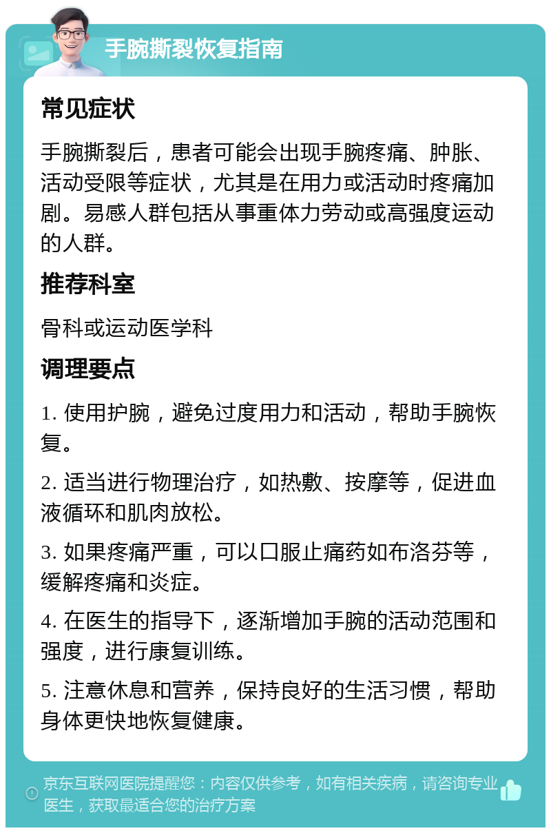 手腕撕裂恢复指南 常见症状 手腕撕裂后，患者可能会出现手腕疼痛、肿胀、活动受限等症状，尤其是在用力或活动时疼痛加剧。易感人群包括从事重体力劳动或高强度运动的人群。 推荐科室 骨科或运动医学科 调理要点 1. 使用护腕，避免过度用力和活动，帮助手腕恢复。 2. 适当进行物理治疗，如热敷、按摩等，促进血液循环和肌肉放松。 3. 如果疼痛严重，可以口服止痛药如布洛芬等，缓解疼痛和炎症。 4. 在医生的指导下，逐渐增加手腕的活动范围和强度，进行康复训练。 5. 注意休息和营养，保持良好的生活习惯，帮助身体更快地恢复健康。