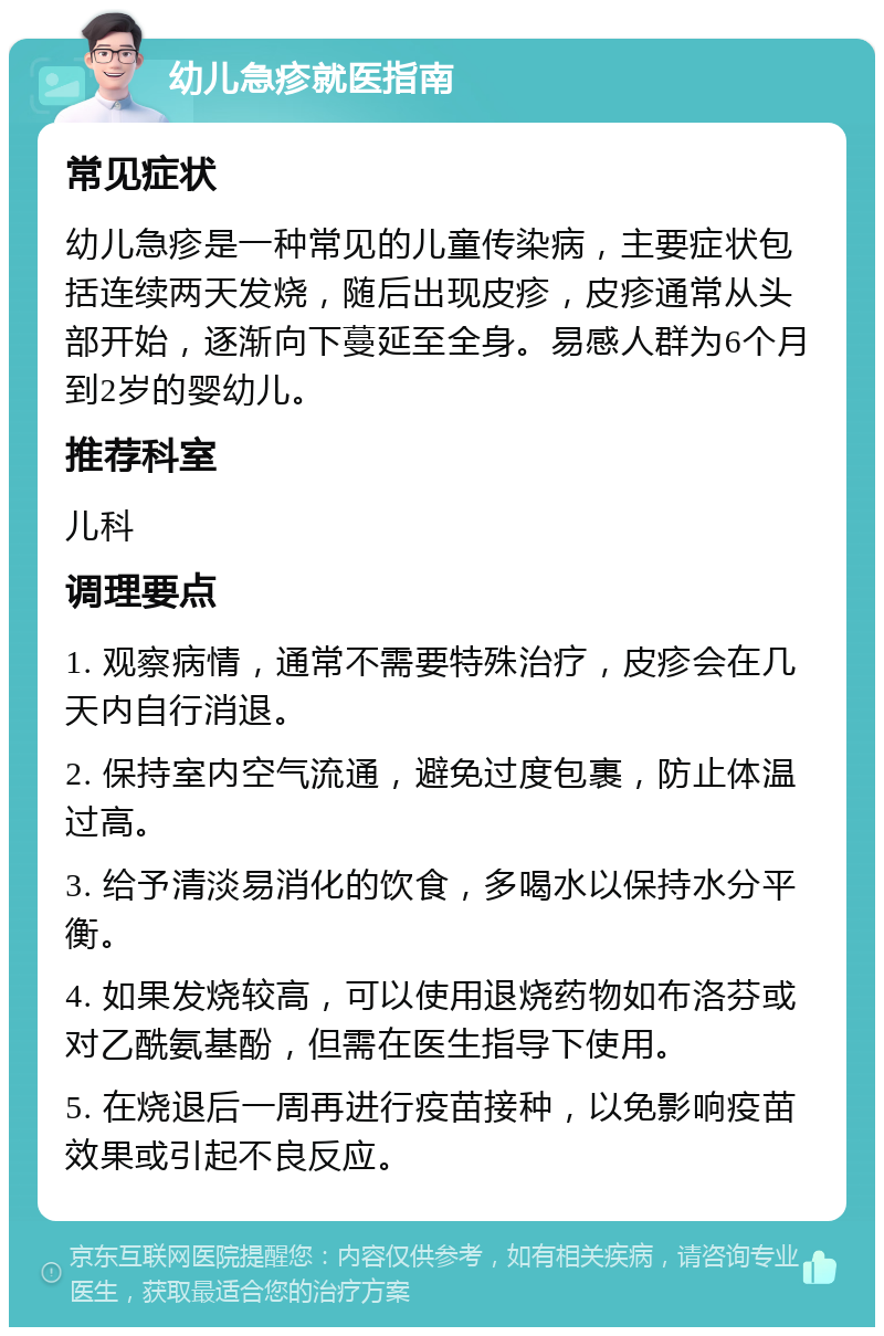 幼儿急疹就医指南 常见症状 幼儿急疹是一种常见的儿童传染病，主要症状包括连续两天发烧，随后出现皮疹，皮疹通常从头部开始，逐渐向下蔓延至全身。易感人群为6个月到2岁的婴幼儿。 推荐科室 儿科 调理要点 1. 观察病情，通常不需要特殊治疗，皮疹会在几天内自行消退。 2. 保持室内空气流通，避免过度包裹，防止体温过高。 3. 给予清淡易消化的饮食，多喝水以保持水分平衡。 4. 如果发烧较高，可以使用退烧药物如布洛芬或对乙酰氨基酚，但需在医生指导下使用。 5. 在烧退后一周再进行疫苗接种，以免影响疫苗效果或引起不良反应。