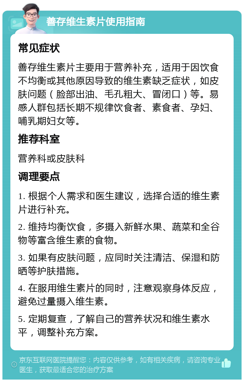 善存维生素片使用指南 常见症状 善存维生素片主要用于营养补充，适用于因饮食不均衡或其他原因导致的维生素缺乏症状，如皮肤问题（脸部出油、毛孔粗大、冒闭口）等。易感人群包括长期不规律饮食者、素食者、孕妇、哺乳期妇女等。 推荐科室 营养科或皮肤科 调理要点 1. 根据个人需求和医生建议，选择合适的维生素片进行补充。 2. 维持均衡饮食，多摄入新鲜水果、蔬菜和全谷物等富含维生素的食物。 3. 如果有皮肤问题，应同时关注清洁、保湿和防晒等护肤措施。 4. 在服用维生素片的同时，注意观察身体反应，避免过量摄入维生素。 5. 定期复查，了解自己的营养状况和维生素水平，调整补充方案。