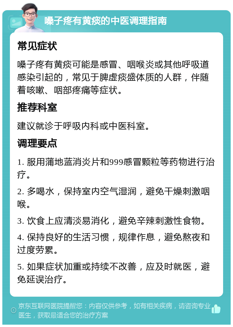 嗓子疼有黄痰的中医调理指南 常见症状 嗓子疼有黄痰可能是感冒、咽喉炎或其他呼吸道感染引起的，常见于脾虚痰盛体质的人群，伴随着咳嗽、咽部疼痛等症状。 推荐科室 建议就诊于呼吸内科或中医科室。 调理要点 1. 服用蒲地蓝消炎片和999感冒颗粒等药物进行治疗。 2. 多喝水，保持室内空气湿润，避免干燥刺激咽喉。 3. 饮食上应清淡易消化，避免辛辣刺激性食物。 4. 保持良好的生活习惯，规律作息，避免熬夜和过度劳累。 5. 如果症状加重或持续不改善，应及时就医，避免延误治疗。