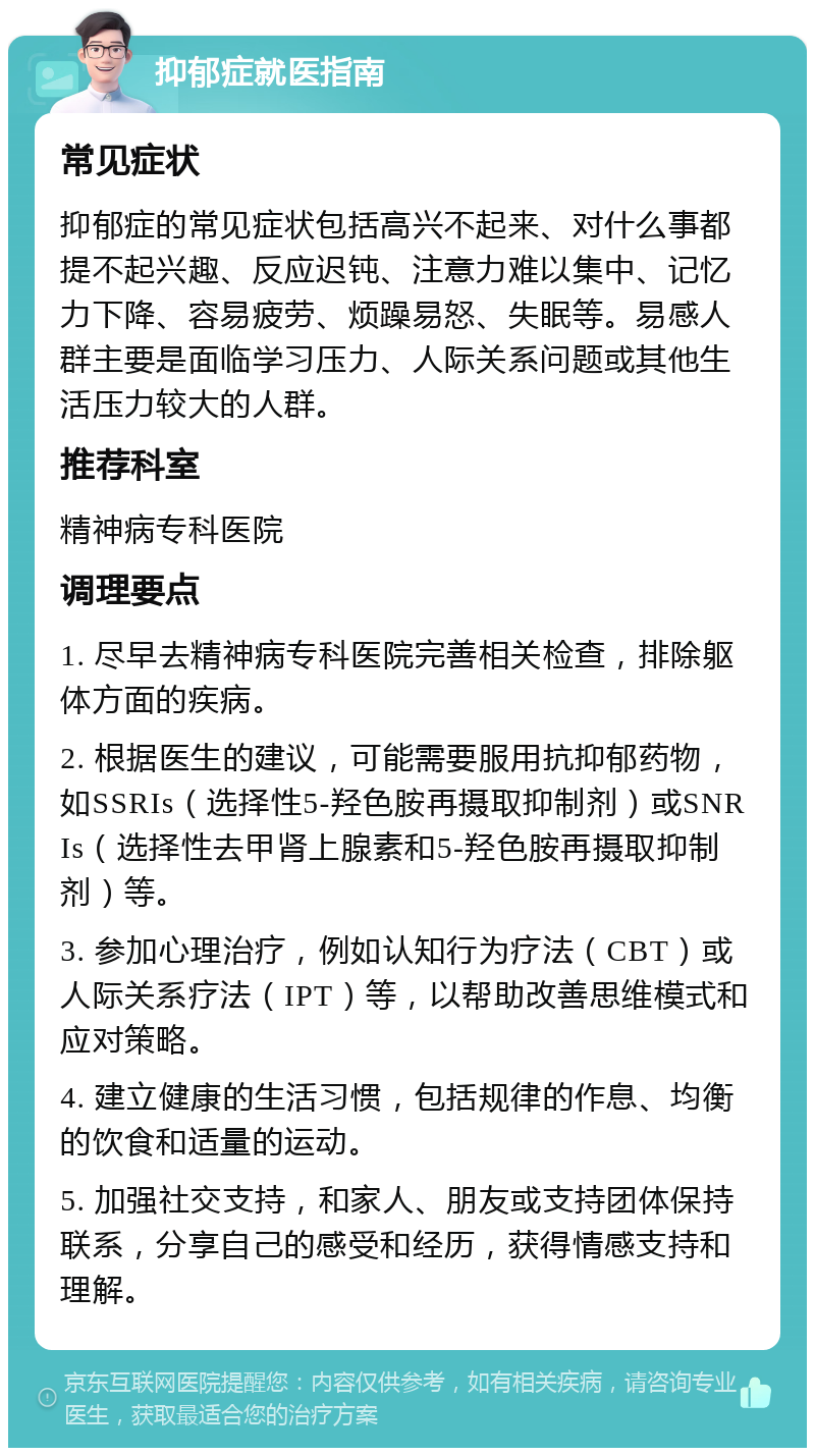 抑郁症就医指南 常见症状 抑郁症的常见症状包括高兴不起来、对什么事都提不起兴趣、反应迟钝、注意力难以集中、记忆力下降、容易疲劳、烦躁易怒、失眠等。易感人群主要是面临学习压力、人际关系问题或其他生活压力较大的人群。 推荐科室 精神病专科医院 调理要点 1. 尽早去精神病专科医院完善相关检查，排除躯体方面的疾病。 2. 根据医生的建议，可能需要服用抗抑郁药物，如SSRIs（选择性5-羟色胺再摄取抑制剂）或SNRIs（选择性去甲肾上腺素和5-羟色胺再摄取抑制剂）等。 3. 参加心理治疗，例如认知行为疗法（CBT）或人际关系疗法（IPT）等，以帮助改善思维模式和应对策略。 4. 建立健康的生活习惯，包括规律的作息、均衡的饮食和适量的运动。 5. 加强社交支持，和家人、朋友或支持团体保持联系，分享自己的感受和经历，获得情感支持和理解。