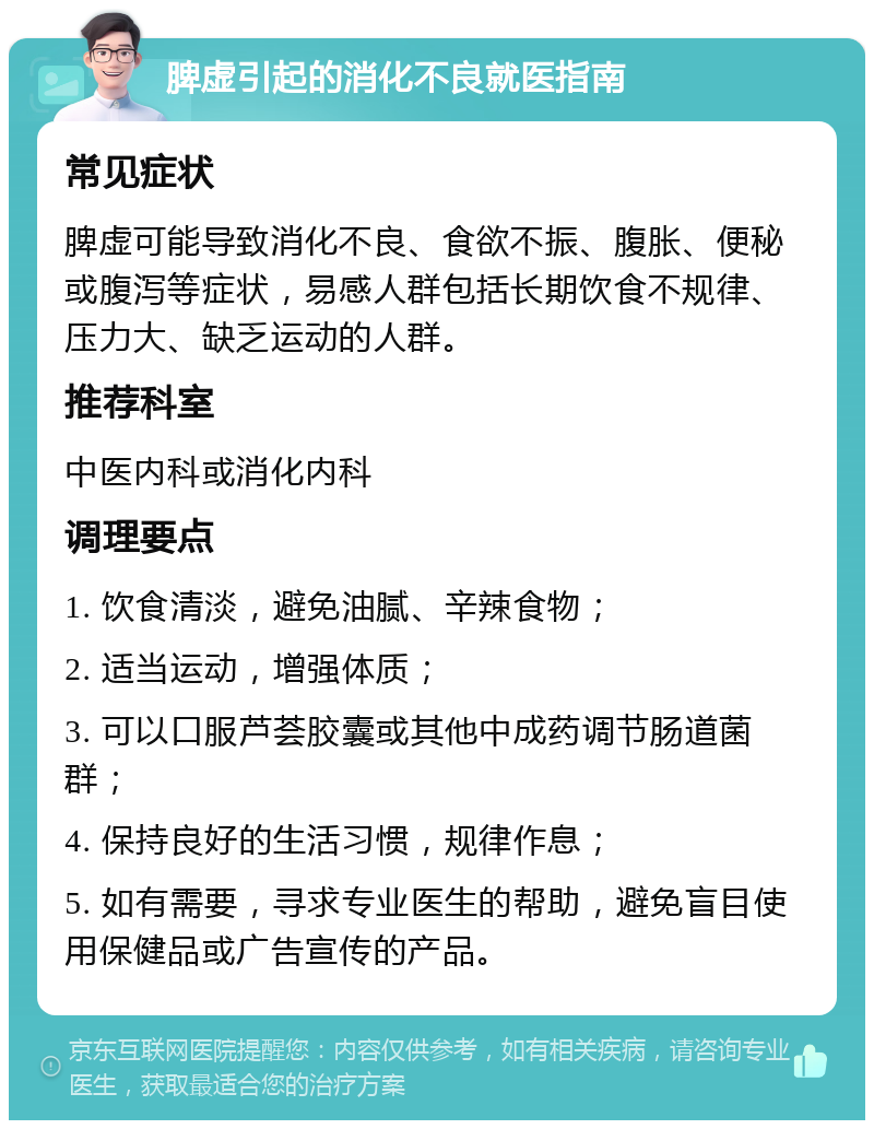 脾虚引起的消化不良就医指南 常见症状 脾虚可能导致消化不良、食欲不振、腹胀、便秘或腹泻等症状，易感人群包括长期饮食不规律、压力大、缺乏运动的人群。 推荐科室 中医内科或消化内科 调理要点 1. 饮食清淡，避免油腻、辛辣食物； 2. 适当运动，增强体质； 3. 可以口服芦荟胶囊或其他中成药调节肠道菌群； 4. 保持良好的生活习惯，规律作息； 5. 如有需要，寻求专业医生的帮助，避免盲目使用保健品或广告宣传的产品。