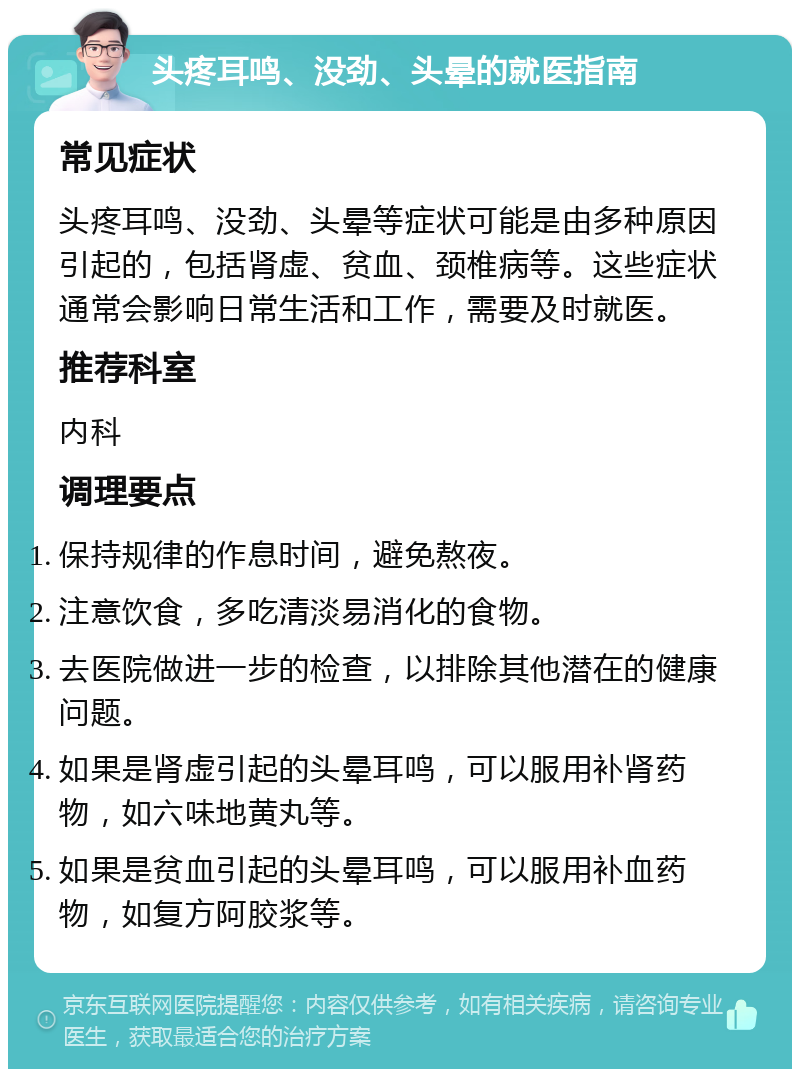 头疼耳鸣、没劲、头晕的就医指南 常见症状 头疼耳鸣、没劲、头晕等症状可能是由多种原因引起的，包括肾虚、贫血、颈椎病等。这些症状通常会影响日常生活和工作，需要及时就医。 推荐科室 内科 调理要点 保持规律的作息时间，避免熬夜。 注意饮食，多吃清淡易消化的食物。 去医院做进一步的检查，以排除其他潜在的健康问题。 如果是肾虚引起的头晕耳鸣，可以服用补肾药物，如六味地黄丸等。 如果是贫血引起的头晕耳鸣，可以服用补血药物，如复方阿胶浆等。