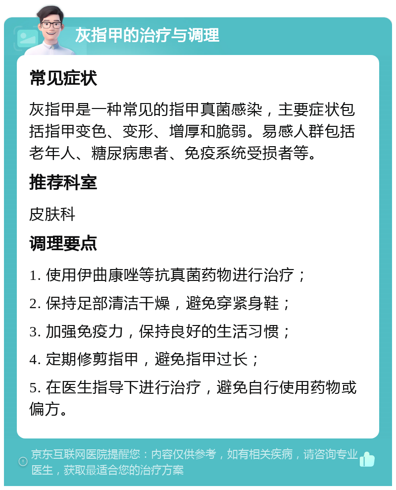 灰指甲的治疗与调理 常见症状 灰指甲是一种常见的指甲真菌感染，主要症状包括指甲变色、变形、增厚和脆弱。易感人群包括老年人、糖尿病患者、免疫系统受损者等。 推荐科室 皮肤科 调理要点 1. 使用伊曲康唑等抗真菌药物进行治疗； 2. 保持足部清洁干燥，避免穿紧身鞋； 3. 加强免疫力，保持良好的生活习惯； 4. 定期修剪指甲，避免指甲过长； 5. 在医生指导下进行治疗，避免自行使用药物或偏方。