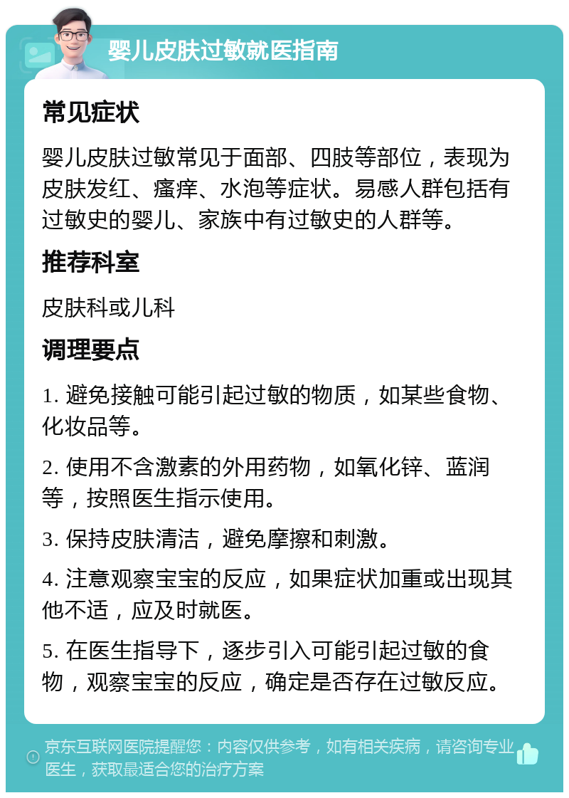 婴儿皮肤过敏就医指南 常见症状 婴儿皮肤过敏常见于面部、四肢等部位，表现为皮肤发红、瘙痒、水泡等症状。易感人群包括有过敏史的婴儿、家族中有过敏史的人群等。 推荐科室 皮肤科或儿科 调理要点 1. 避免接触可能引起过敏的物质，如某些食物、化妆品等。 2. 使用不含激素的外用药物，如氧化锌、蓝润等，按照医生指示使用。 3. 保持皮肤清洁，避免摩擦和刺激。 4. 注意观察宝宝的反应，如果症状加重或出现其他不适，应及时就医。 5. 在医生指导下，逐步引入可能引起过敏的食物，观察宝宝的反应，确定是否存在过敏反应。