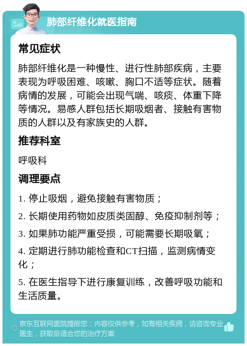 肺部纤维化就医指南 常见症状 肺部纤维化是一种慢性、进行性肺部疾病，主要表现为呼吸困难、咳嗽、胸口不适等症状。随着病情的发展，可能会出现气喘、咳痰、体重下降等情况。易感人群包括长期吸烟者、接触有害物质的人群以及有家族史的人群。 推荐科室 呼吸科 调理要点 1. 停止吸烟，避免接触有害物质； 2. 长期使用药物如皮质类固醇、免疫抑制剂等； 3. 如果肺功能严重受损，可能需要长期吸氧； 4. 定期进行肺功能检查和CT扫描，监测病情变化； 5. 在医生指导下进行康复训练，改善呼吸功能和生活质量。