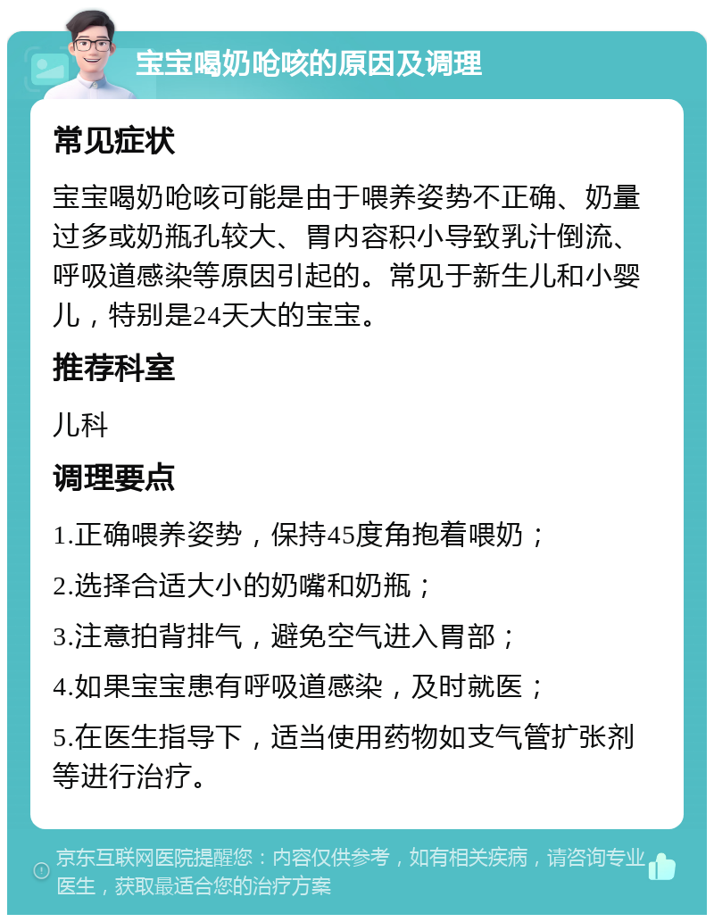 宝宝喝奶呛咳的原因及调理 常见症状 宝宝喝奶呛咳可能是由于喂养姿势不正确、奶量过多或奶瓶孔较大、胃内容积小导致乳汁倒流、呼吸道感染等原因引起的。常见于新生儿和小婴儿，特别是24天大的宝宝。 推荐科室 儿科 调理要点 1.正确喂养姿势，保持45度角抱着喂奶； 2.选择合适大小的奶嘴和奶瓶； 3.注意拍背排气，避免空气进入胃部； 4.如果宝宝患有呼吸道感染，及时就医； 5.在医生指导下，适当使用药物如支气管扩张剂等进行治疗。