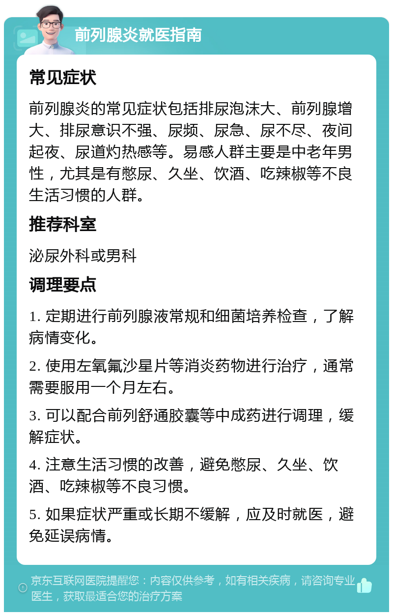 前列腺炎就医指南 常见症状 前列腺炎的常见症状包括排尿泡沫大、前列腺增大、排尿意识不强、尿频、尿急、尿不尽、夜间起夜、尿道灼热感等。易感人群主要是中老年男性，尤其是有憋尿、久坐、饮酒、吃辣椒等不良生活习惯的人群。 推荐科室 泌尿外科或男科 调理要点 1. 定期进行前列腺液常规和细菌培养检查，了解病情变化。 2. 使用左氧氟沙星片等消炎药物进行治疗，通常需要服用一个月左右。 3. 可以配合前列舒通胶囊等中成药进行调理，缓解症状。 4. 注意生活习惯的改善，避免憋尿、久坐、饮酒、吃辣椒等不良习惯。 5. 如果症状严重或长期不缓解，应及时就医，避免延误病情。