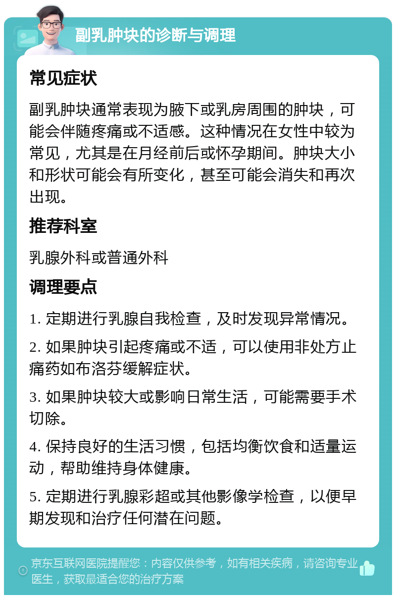 副乳肿块的诊断与调理 常见症状 副乳肿块通常表现为腋下或乳房周围的肿块，可能会伴随疼痛或不适感。这种情况在女性中较为常见，尤其是在月经前后或怀孕期间。肿块大小和形状可能会有所变化，甚至可能会消失和再次出现。 推荐科室 乳腺外科或普通外科 调理要点 1. 定期进行乳腺自我检查，及时发现异常情况。 2. 如果肿块引起疼痛或不适，可以使用非处方止痛药如布洛芬缓解症状。 3. 如果肿块较大或影响日常生活，可能需要手术切除。 4. 保持良好的生活习惯，包括均衡饮食和适量运动，帮助维持身体健康。 5. 定期进行乳腺彩超或其他影像学检查，以便早期发现和治疗任何潜在问题。