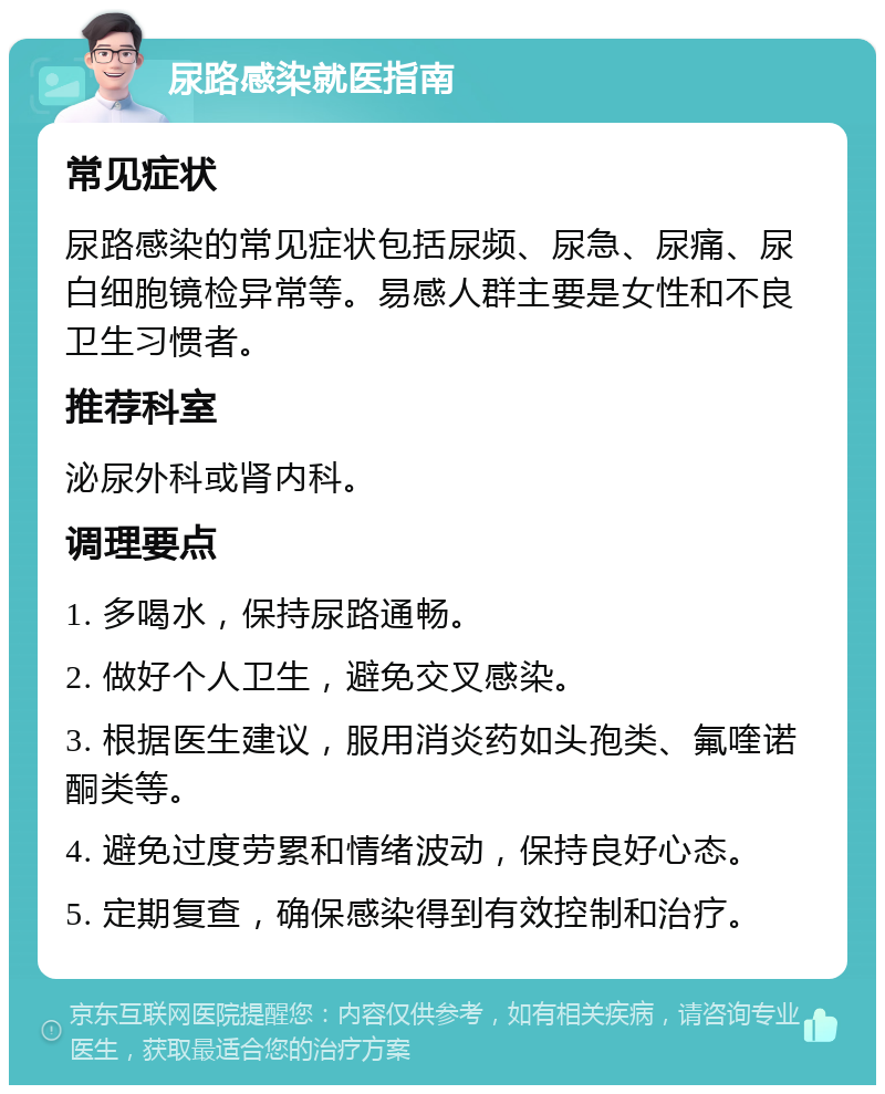 尿路感染就医指南 常见症状 尿路感染的常见症状包括尿频、尿急、尿痛、尿白细胞镜检异常等。易感人群主要是女性和不良卫生习惯者。 推荐科室 泌尿外科或肾内科。 调理要点 1. 多喝水，保持尿路通畅。 2. 做好个人卫生，避免交叉感染。 3. 根据医生建议，服用消炎药如头孢类、氟喹诺酮类等。 4. 避免过度劳累和情绪波动，保持良好心态。 5. 定期复查，确保感染得到有效控制和治疗。