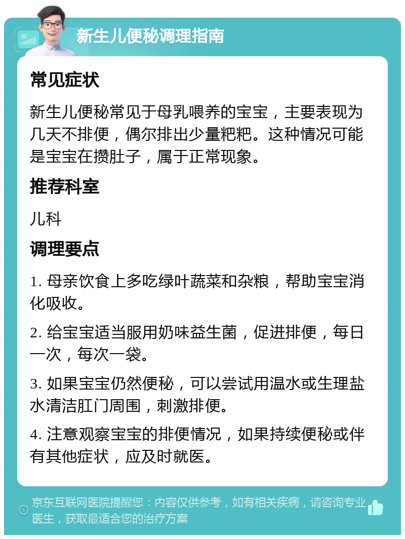 新生儿便秘调理指南 常见症状 新生儿便秘常见于母乳喂养的宝宝，主要表现为几天不排便，偶尔排出少量粑粑。这种情况可能是宝宝在攒肚子，属于正常现象。 推荐科室 儿科 调理要点 1. 母亲饮食上多吃绿叶蔬菜和杂粮，帮助宝宝消化吸收。 2. 给宝宝适当服用奶味益生菌，促进排便，每日一次，每次一袋。 3. 如果宝宝仍然便秘，可以尝试用温水或生理盐水清洁肛门周围，刺激排便。 4. 注意观察宝宝的排便情况，如果持续便秘或伴有其他症状，应及时就医。