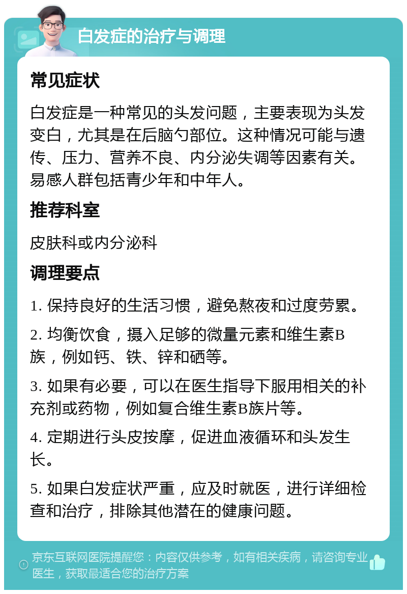 白发症的治疗与调理 常见症状 白发症是一种常见的头发问题，主要表现为头发变白，尤其是在后脑勺部位。这种情况可能与遗传、压力、营养不良、内分泌失调等因素有关。易感人群包括青少年和中年人。 推荐科室 皮肤科或内分泌科 调理要点 1. 保持良好的生活习惯，避免熬夜和过度劳累。 2. 均衡饮食，摄入足够的微量元素和维生素B族，例如钙、铁、锌和硒等。 3. 如果有必要，可以在医生指导下服用相关的补充剂或药物，例如复合维生素B族片等。 4. 定期进行头皮按摩，促进血液循环和头发生长。 5. 如果白发症状严重，应及时就医，进行详细检查和治疗，排除其他潜在的健康问题。